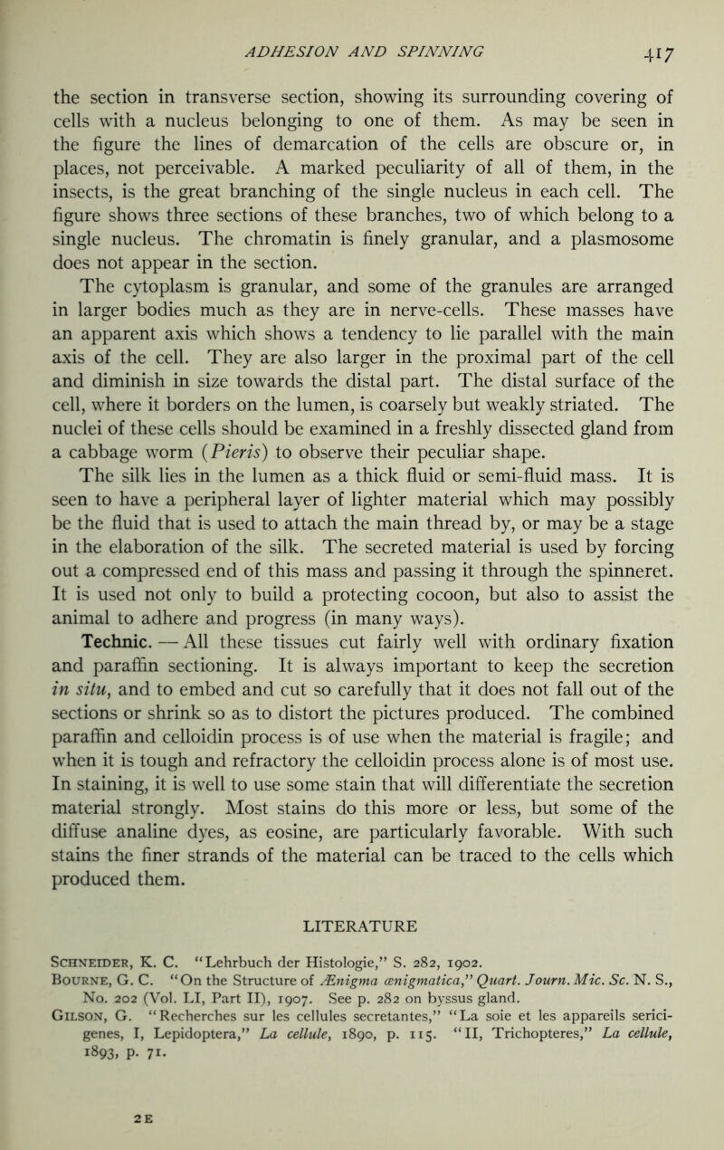 the section in transverse section, showing its surrounding covering of cells with a nucleus belonging to one of them. As may be seen in the figure the lines of demarcation of the cells are obscure or, in places, not perceivable. A marked peculiarity of all of them, in the insects, is the great branching of the single nucleus in each cell. The figure shows three sections of these branches, two of which belong to a single nucleus. The chromatin is finely granular, and a plasmosome does not appear in the section. The cytoplasm is granular, and some of the granules are arranged in larger bodies much as they are in nerve-cells. These masses have an apparent axis which shows a tendency to lie parallel with the main axis of the cell. They are also larger in the proximal part of the cell and diminish in size towards the distal part. The distal surface of the cell, where it borders on the lumen, is coarsely but weakly striated. The nuclei of these cells should be examined in a freshly dissected gland from a cabbage worm (Pieris) to observe their peculiar shape. The silk lies in the lumen as a thick fluid or semi-fluid mass. It is seen to have a peripheral layer of lighter material which may possibly be the fluid that is used to attach the main thread by, or may be a stage in the elaboration of the silk. The secreted material is used by forcing out a compressed end of this mass and passing it through the spinneret. It is used not only to build a protecting cocoon, but also to assist the animal to adhere and progress (in many ways). Technic. — All these tissues cut fairly well with ordinary fixation and paraffin sectioning. It is always important to keep the secretion in situ, and to embed and cut so carefully that it does not fall out of the sections or shrink so as to distort the pictures produced. The combined paraffin and celloidin process is of use when the material is fragile; and when it is tough and refractory the celloidin process alone is of most use. In staining, it is well to use some stain that will differentiate the secretion material strongly. Most stains do this more or less, but some of the diffuse analine dyes, as eosine, are particularly favorable. With such stains the finer strands of the material can be traced to the cells which produced them. LITERATURE Schneider, K. C. “Lehrbuch der Histologie,” S. 282, 1902. Bourne, G. C. “On the Structure of lEnigma cenigmatica” Quart. Journ. Mic. Sc. N. S., No. 202 (Vol. LI, Part II), 1907. See p. 282 on byssus gland. Gilson, G. “Recherches sur les cellules secretantes,” “La soie et les appareils serici- genes, I, Lepidoptera,” La cellule, 1890, p. 115. “II, Trichopteres,” La cellule, 1893, P- 71*