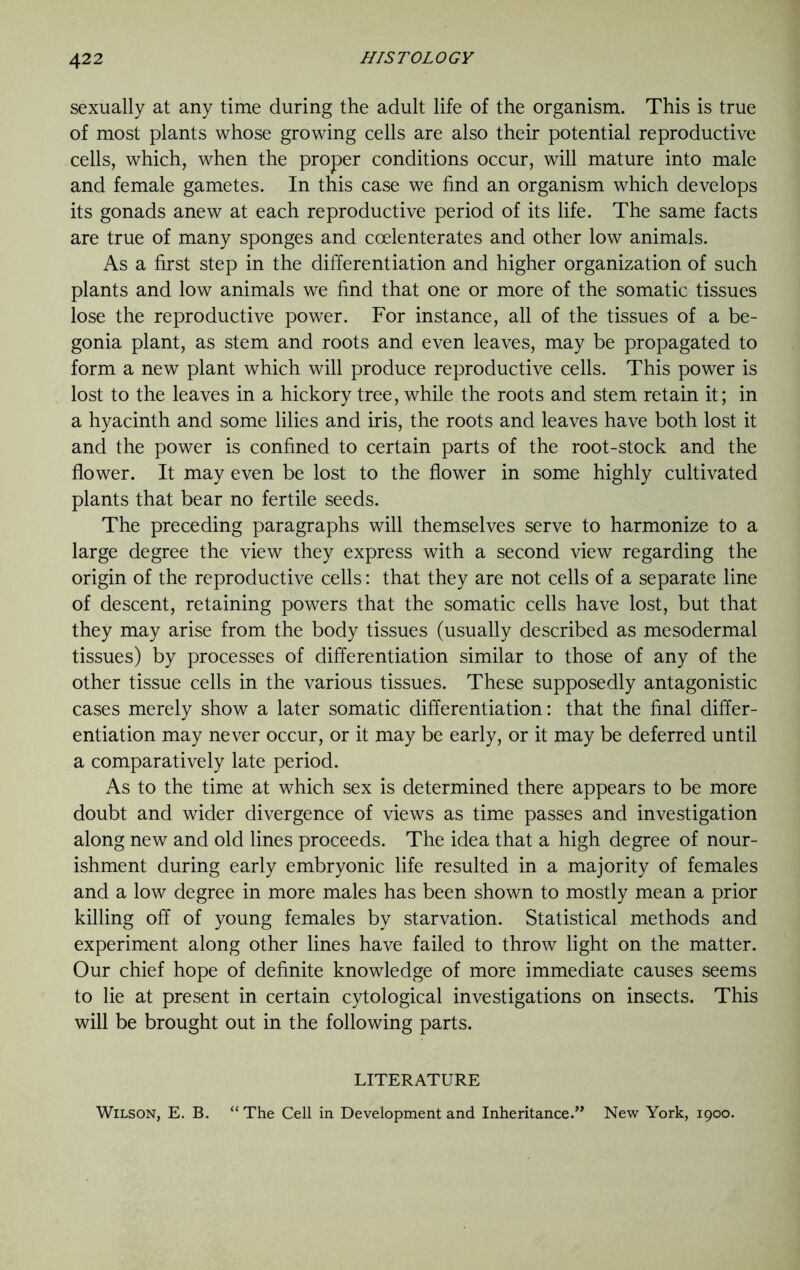 sexually at any time during the adult life of the organism. This is true of most plants whose growing cells are also their potential reproductive cells, which, when the proper conditions occur, will mature into male and female gametes. In this case we find an organism which develops its gonads anew at each reproductive period of its life. The same facts are true of many sponges and ccelenterates and other low animals. As a first step in the differentiation and higher organization of such plants and low animals we find that one or more of the somatic tissues lose the reproductive power. For instance, all of the tissues of a be- gonia plant, as stem and roots and even leaves, may be propagated to form a new plant which will produce reproductive cells. This power is lost to the leaves in a hickory tree, while the roots and stem retain it; in a hyacinth and some lilies and iris, the roots and leaves have both lost it and the power is confined to certain parts of the root-stock and the flower. It may even be lost to the flower in some highly cultivated plants that bear no fertile seeds. The preceding paragraphs will themselves serve to harmonize to a large degree the view they express with a second view regarding the origin of the reproductive cells: that they are not cells of a separate line of descent, retaining powers that the somatic cells have lost, but that they may arise from the body tissues (usually described as mesodermal tissues) by processes of differentiation similar to those of any of the other tissue cells in the various tissues. These supposedly antagonistic cases merely show a later somatic differentiation: that the final differ- entiation may never occur, or it may be early, or it may be deferred until a comparatively late period. As to the time at which sex is determined there appears to be more doubt and wider divergence of views as time passes and investigation along new and old lines proceeds. The idea that a high degree of nour- ishment during early embryonic life resulted in a majority of females and a low degree in more males has been shown to mostly mean a prior killing off of young females by starvation. Statistical methods and experiment along other lines have failed to throw light on the matter. Our chief hope of definite knowledge of more immediate causes seems to lie at present in certain cytological investigations on insects. This will be brought out in the following parts. LITERATURE Wilson, E. B. “The Cell in Development and Inheritance.” New York, 1900.