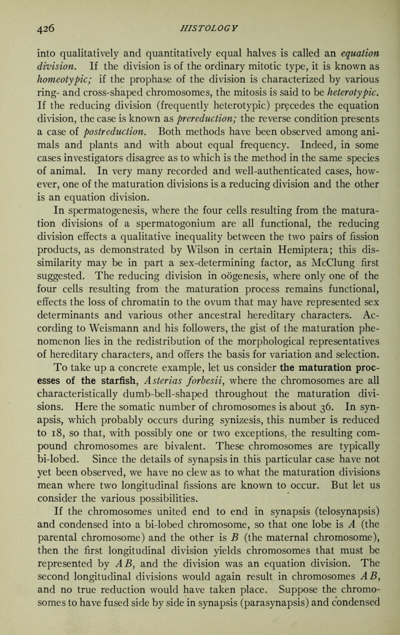 into qualitatively and quantitatively equal halves is called an equation division. If the division is of the ordinary mitotic type, it is known as homeotypic; if the prophase of the division is characterized by various ring- and cross-shaped chromosomes, the mitosis is said to be heterotypic. If the reducing division (frequently heterotypic) precedes the equation division, the case is known as prereduction; the reverse condition presents a case of postreduction. Both methods have been observed among ani- mals and plants and with about equal frequency. Indeed, in some cases investigators disagree as to which is the method in the same species of animal. In very many recorded and well-authenticated cases, how- ever, one of the maturation divisions is a reducing division and the other is an equation division. In spermatogenesis, where the four cells resulting from the matura- tion divisions of a spermatogonium are all functional, the reducing division effects a qualitative inequality between the two pairs of fission products, as demonstrated by Wilson in certain Hemiptera; this dis- similarity may be in part a sex-determining factor, as McClung first suggested. The reducing division in oogenesis, where only one of the four cells resulting from the maturation process remains functional, effects the loss of chromatin to the ovum that may have represented sex determinants and various other ancestral hereditary characters. Ac- cording to Weismann and his followers, the gist of the maturation phe- nomenon lies in the redistribution of the morphological representatives of hereditary characters, and offers the basis for variation and selection. To take up a concrete example, let us consider the maturation proc- esses of the starfish, Asterias forbesii, where the chromosomes are all characteristically dumb-bell-shaped throughout the maturation divi- sions. Here the somatic number of chromosomes is about 36. In syn- apsis, which probably occurs during synizesis, this number is reduced to 18, so that, with possibly one or two exceptions, the resulting com- pound chromosomes are bivalent. These chromosomes are typically bi-lobed. Since the details of synapsis in this particular case have not yet been observed, we have no clew as to what the maturation divisions mean where two longitudinal fissions are known to occur. But let us consider the various possibilities. If the chromosomes united end to end in synapsis (telosynapsis) and condensed into a bi-lobed chromosome, so that one lobe is A (the parental chromosome) and the other is B (the maternal chromosome), then the first longitudinal division yields chromosomes that must be represented by AB, and the division was an equation division. The second longitudinal divisions would again result in chromosomes AB, and no true reduction would have taken place. Suppose the chromo- somes to have fused side by side in synapsis (parasynapsis) and condensed