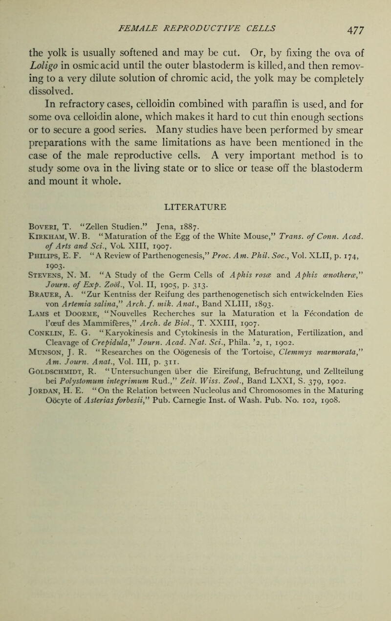 the yolk is usually softened and may be cut. Or, by fixing the ova of Loligo in osmic acid until the outer blastoderm is killed, and then remov- ing to a very dilute solution of chromic acid, the yolk may be completely dissolved. In refractory cases, celloidin combined with paraffin is used, and for some ova celloidin alone, which makes it hard to cut thin enough sections or to secure a good series. Many studies have been performed by smear preparations with the same limitations as have been mentioned in the case of the male reproductive cells. A very important method is to study some ova in the living state or to slice or tease off the blastoderm and mount it whole. LITERATURE Boveri, T. “Zellen Studien.” Jena, 1887. Kirkham, W.B. “Maturation of the Egg of the White Mouse,” Trans, of Conn. Acad, of Arts and Set., VoL XIII, 1907. Philips, E. F. “A Review of Parthenogenesis,” Proc. Am. Phil. Soc., Vol. XLII, p. 174, 1903. Stevens, N. M. “A Study of the Germ Cells of Aphis roses and Aphis osnotherce,” Journ. of Exp. Zool., Vol. II, 1905, p. 313. Brauer, A. “Zur Kentniss der Reifung des parthenogenetisch sich entwickelnden Eies von Artemia salina,” Arch.f. mik. Anat., Band XLIII, 1893. Lams et Doorme, “Nouvelles Recherches sur la Maturation et la Fecondation de l’ceuf des Mammiferes,” Arch, de Biol., T. XXIII, 1907. Conklin, E. G. “Karyokinesis and Cytokinesis in the Maturation, Fertilization, and Cleavage of Crepidula,” Journ. Acad. Nat. Sci., Phila. ’2, 1, 1902. Munson, J. R. “Researches on the Oogenesis of the Tortoise, Clemmys marmorata,” Am. Journ. Anat., Vol. Ill, p. 311. Goldschmidt, R. “ Untersuchungen iiber die Eireifung, Befruchtung, und Zellteilung bei Polystomum integrimum Rud.,” Zeit. Wiss. Zool., Band LXXI, S. 379, 1902. Jordan, H. E. “On the Relation between Nucleolus and Chromosomes in the Maturing Oocyte of Asterias forbesii,” Pub. Carnegie Inst, of Wash. Pub. No. 102, 1908.