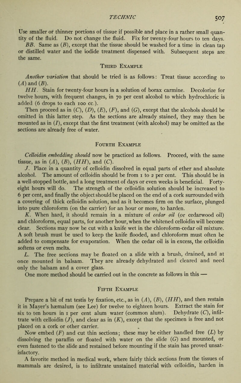 Use smaller or thinner portions of tissue if possible and place in a rather small quan- tity of the fluid. Do not change the fluid. Fix for twenty-four hours to ten days. BB. Same as (B), except that the tissue should be washed for a time in clean tap or distilled water and the iodide treatment dispensed with. Subsequent steps are the same. Third Example Another variation that should be tried is as follows: Treat tissue according to (A) and (B). HH. Stain for twenty-four hours in a solution of borax carmine. Decolorize for twelve hours, with frequent changes, in 70 per cent alcohol to which hydrochloric is added (6 drops to each 100 cc.). Then proceed as in (C), (D), (E), (F), and (G), except that the alcohols should be omitted in this latter step. As the sections are already stained, they may then be mounted as in (I), except that the first treatment (with alcohol) may be omitted as the sections are already free of water. Fourth Example Celloidin embedding should now be practiced as follows. Proceed, with the same tissue, as in (A), (B), (HH), and (C). J. Place in a quantity of celloidin dissolved in equal parts of ether and absolute alcohol. The amount of celloidin should be from 1 to 2 per cent. This should be in a well-stopped bottle, and a long treatment of days or even weeks is beneficial. Forty- eight hours will do. The strength of the celloidin solution should be increased to 6 per cent, and finally the object should be placed on the end of a Cork surrounded with a covering of thick celloidin solution, and as it becomes firm on the surface, plunged into pure chloroform (on the carrier) for an hour or more, to harden. K. When hard, it should remain in a mixture of cedar oil (or cedarwood oil) and chloroform, equal parts, for another hour, when the whitened celloidin will become clear. Sections may now be cut with a knife wet in the chloroform-cedar oil mixture. A soft brush must be used to keep the knife flooded, and chloroform must often be added to compensate for evaporation. When the cedar oil is in excess, the celloidin softens or even melts. L. The free sections may be floated on a slide with a brush, drained, and at once mounted in balsam. They are already dehydrated and cleared and need only the balsam and a cover glass. One more method should be carried out in the concrete as follows in this — Fifth Example Prepare a bit of rat testis by fixation, etc., as in (A), (B), (HH), and then restain it in Mayer’s haemalum (see Lee) for twelve to eighteen hours. Extract the stain for six to ten hours in 1 per cent alum water (common alum). Dehydrate (C), infil- trate with celloidin (J), and clear as in (K), except that the specimen is free and not placed on a cork or other carrier. Now embed (F) and cut thin sections; these may be either handled free (L) by dissolving the paraffin or floated with water on the slide (G) and mounted, or even fastened to the slide and restained before mounting if the stain has proved unsat- isfactory. A favorite method in medical work, where fairly thick sections from the tissues of mammals are desired, is to infiltrate unstained, material with celloidin, harden in