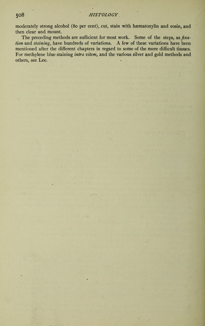 moderately strong alcohol (80 per cent), cut, stain with haematoxylin and eosin, and then clear and mount. The preceding methods are sufficient for most work. Some of the steps, as fixa- tion and staining, have hundreds of variations. A few of these variations have been mentioned after the different chapters in regard to some of the more difficult tissues. For methylene blue staining intra vitem, and the various silver and gold methods and others, see Lee.