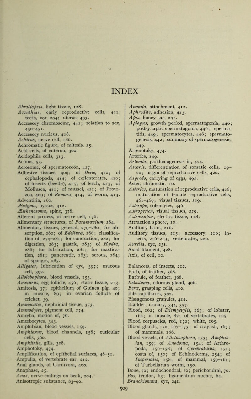 INDEX Abraliopsis, light tissue, 128. Acanthias, early reproductive cells, 421; teeth, 291-294; uterus, 493. Accessory chromosome, 442; relation to sex, 450-451- Accessory nucleus, 428. Achirus, nerve cell, 186. Achromatic figure, of mitosis, 25. Acid cells, of enteron, 300. Acidophile cells, 313. Acinus, 53. Acrosome, of spermatozoon, 427. Adhesive tissues, 409; of Berce, 410; of cephalopods, 414; of ccelenterates, 410; of insects (beetle), 415; of leech, 413; of Mollusca, 411; of mussel, 411; of Proto- zoa, 409; of Remora, 414; of worm, 413. Adventitia, 160. AZnigma, byssus, 412. rfisthenosoma, spine, 378. Afferent process, of nerve cell, 176. Alimentary structures, of Paramcecium, 284. Alimentary tissues, general, 279-280; for ab- sorption, 282; of Bdellura, 286; classifica- tion of, 279-281; for conduction, 282; for digestion, 283; gastric, 283; of Hydra, 286; for lubrication, 281; for mastica- tion, 281; pancreatic, 283; serous, 284; of sponges, 285. Alligator, lubrication of eye, 397; mucous cell, 392. Allolobophora, blood vessels, 153. Ameiurus, egg follicle, 456; static tissue, 213. Amitosis, 37; epithelium of Guinea pig, 40; in muscle, 89; in ovarian follicle of cricket, 39. Ammoccetes, nephridial tissue, 353. Ammodytes, pigment cell, 274. Amoeba, motion of, 76. Amcebocytes, 343. Amphibian, blood vessels, 159. Amphioxus, blood channels, 158; cuticular cells, 360. Amphitrite, gills, 328. Amphotoky, 474. Amplification, of epithelial surfaces, 48-51. Ampulla, of vertebrate ear, 212. Anal glands, of Carnivora, 400. Anaphase, 25. Anas, nerve-endings on beak, 204. Anisotropic substance, 83-90. Anomia, attachment, 412. Aphrodite, adhesion, 413. Apis, honey sac, 291. Aplopus, growth period, spermatogonia, 446; postsynaptic spermatogonia, 446; sperma- tids, 449; spermatocytes, 448; spermato- genesis, 442; summary of spermatogenesis, 449. Arrenotoky, 474. Arteries, 149. Artemia, parthenogenesis in, 474. Ascaris, differentiation of somatic cells, 19- 20; origin of reproductive cells, 420. Aspredo, carrying of eggs, 492. Aster, chromatic, 10. Asterias, maturation of reproductive cells, 426; maturation of female reproductive cells, 461-469; visual tissues, 229. Asterope, solencytes, 346. Astropecten, visual tissues, 229. Astroscopus, electric tissue, 118. Attraction sphere, 10. Auditory hairs, 216. Auditory tissues, 215; accessory, 216; in- sects, 216-219; vertebrates, 220. Aurelia, eye, 231. Axial filament, 428. Axis, of cell, 10. Balancers, of insects, 212. Barb, of feather, 368. Barbule, of feather, 368. Belostoma, odorous gland, 406. Berce, grasping cells, 410. Bile capillaries, 302. Bissagenous granules, 412. Bladder, urinary, 344, 357. Blood, 162; of Diemyctylis, 165; of lobster, 164; in muscle, 82; of vertebrates, 165. Blood corpuscles, red, 172; white, 165. Blood glands, 150, 167-173; of crayfish, 167; of mammals, 168. Blood vessels, of Allolobophora, 153; Amphib- ian, 159; of Anodonta, 154; of Arthro- poda, 156-158; of Cerebratulus, 151; coats of, 150; of Echinoderms, 154; of Imperials, 158; of mammal, 159-161; of Turbellarian worm, 150. Bone, 70; endochondral, 70; perichondral, 70. Bos, tendon, 63; ligamentum nuchje, 64. Branchiomma, eye, 241.