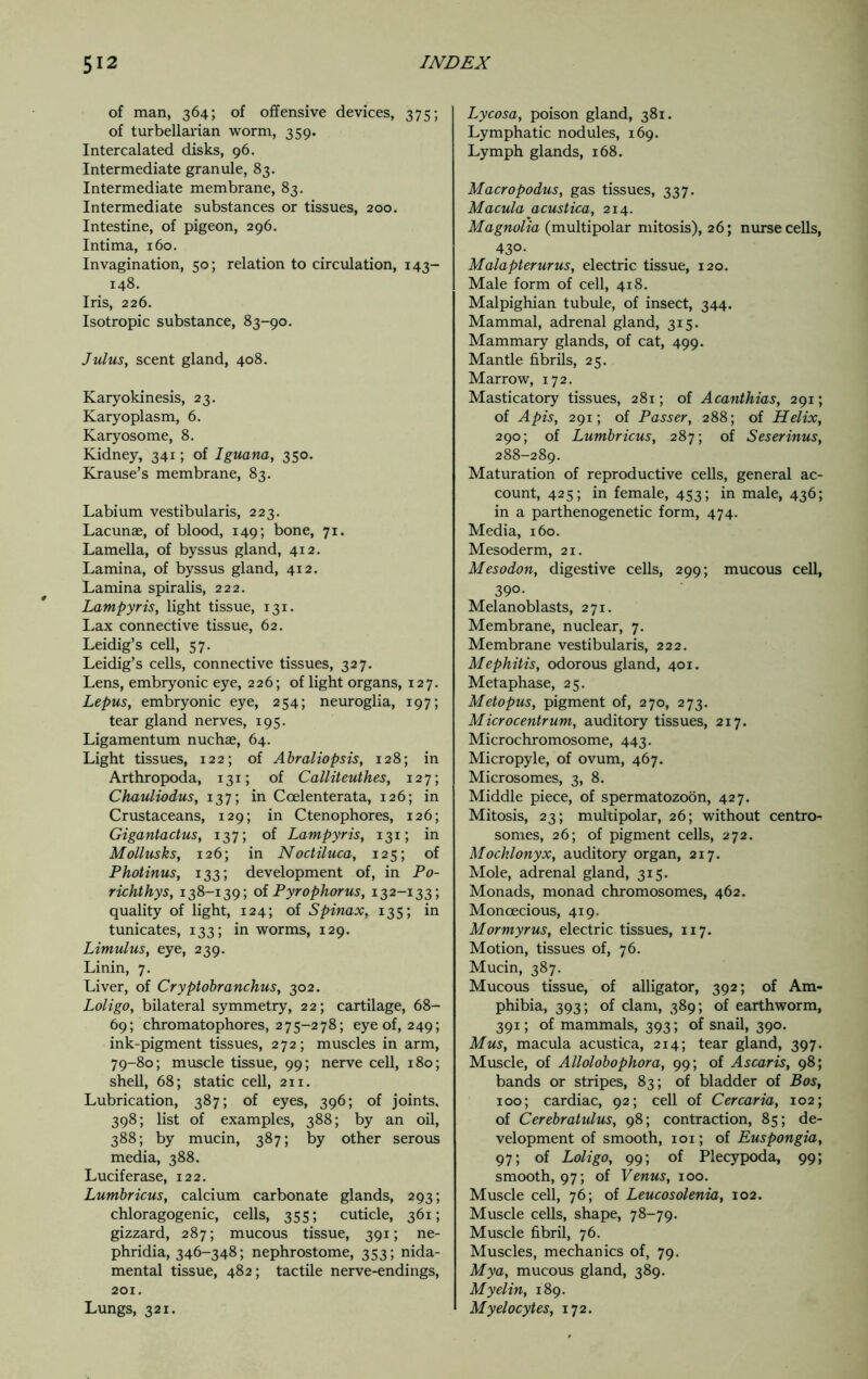 of man, 364; of offensive devices, 375; of turbellarian worm, 359. Intercalated disks, 96. Intermediate granule, 83. Intermediate membrane, 83. Intermediate substances or tissues, 200. Intestine, of pigeon, 296. Intima, 160. Invagination, 50; relation to circulation, 143- 148. Iris, 226. Isotropic substance, 83-90. Julus, scent gland, 408. Karyokinesis, 23. Karyoplasm, 6. Karyosome, 8. Kidney, 341; of Iguana, 350. Krause’s membrane, 83. Labium vestibularis, 223. Lacunae, of blood, 149; bone, 71. Lamella, of byssus gland, 412. Lamina, of byssus gland, 412. Lamina spiralis, 222. Lampyris, light tissue, 131. Lax connective tissue, 62. Leidig’s cell, 57. Leidig’s cells, connective tissues, 327. Lens, embryonic eye, 226; of light organs, 127. Lepus, embryonic eye, 254; neuroglia, 197; tear gland nerves, 195. Ligamentum nuchae, 64. Light tissues, 122; of Abraliopsis, 128; in Arthropoda, 131; of Calliteuthes, 127; Chauliodus, 137; in Ccelenterata, 126; in Crustaceans, 129; in Ctenophores, 126; Gigantactus, 137; of Lampyris, 131; in Mollusks, 126; in Noctiluca, 125; of Photinus, 133; development of, in Po- richthys, 138-139; of Pyrophorus, 132-133; quality of light, 124; of Spinax, 135; in tunicates, 133; in worms, 129. Limulus, eye, 239. Linin, 7. Liver, of Cryptobranchus, 302. Loligo, bilateral symmetry, 22; cartilage, 68- 69; chromatophores, 275-278; eye of, 249; ink-pigment tissues, 272; muscles in arm, 79-80; muscle tissue, 99; nerve cell, 180; shell, 68; static cell, 211. Lubrication, 387; of eyes, 396; of joints. 398; list of examples, 388; by an oil, 388; by mucin, 387; by other serous media, 388. Lucif erase, 122. Lumbricus, calcium carbonate glands, 293; chloragogenic, cells, 355; cuticle, 361; gizzard, 287; mucous tissue, 391; ne- phridia, 346-348; nephrostome, 353; nida- mental tissue, 482; tactile nerve-endings, 201. Lungs, 321. Lycosa, poison gland, 381. Lymphatic nodules, 169. Lymph glands, 168. Macropodus, gas tissues, 337. Macula acustica, 214. Magnolia (multipolar mitosis), 26; nurse cells, 430. Malapterurus, electric tissue, 120. Male form of cell, 418. Malpighian tubule, of insect, 344. Mammal, adrenal gland, 315. Mammary glands, of cat, 499. Mantle fibrils, 25. Marrow, 172. Masticatory tissues, 281; of Acanthias, 291; of Apis, 291; of Passer, 288; of Helix, 290; of Lumbricus, 287; of Seserinus, 288-289. Maturation of reproductive cells, general ac- count, 425; in female, 453; in male, 436; in a parthenogenetic form, 474. Media, 160. Mesoderm, 21. Mesodon, digestive cells, 299; mucous cell, 39°* Melanoblasts, 271. Membrane, nuclear, 7. Membrane vestibularis, 222. Mephitis, odorous gland, 401. Metaphase, 25. Met opus, pigment of, 270, 273. Microcentrum, auditory tissues, 217. Microchromosome, 443. Micropyle, of ovum, 467. Microsomes, 3, 8. Middle piece, of spermatozoon, 427. Mitosis, 23; multipolar, 26; without centro- somes, 26; of pigment cells, 272. Mocklonyx, auditory organ, 217. Mole, adrenal gland, 315. Monads, monad chromosomes, 462. Monoecious, 419. Mormyrus, electric tissues, 117. Motion, tissues of, 76. Mucin, 387. Mucous tissue, of alligator, 392; of Am- phibia, 393; of clam, 389; of earthworm, 391; of mammals, 393; of snail, 390. Mus, macula acustica, 214; tear gland, 397. Muscle, of Allolobophora, 99; of A scar is, 98; bands or stripes, 83; of bladder of Bos, 100; cardiac, 92; cell of Cercaria, 102; of Cerebratulus, 98; contraction, 85; de- velopment of smooth, 101; of Euspongia, 97; of Loligo, 99; of Plecypoda, 99; smooth, 97; of Venus, 100. Muscle cell, 76; of Leucosolenia, 102. Muscle cells, shape, 78-79. Muscle fibril, 76. Muscles, mechanics of, 79. Mya, mucous gland, 389. Myelin, 189. Myelocytes, 172.