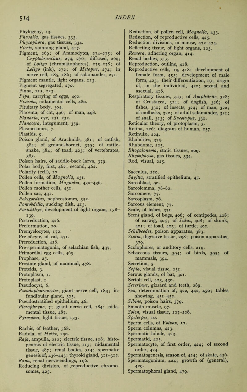 Phylogeny, 13. Physalia, gas tissues, 333. Physophora, gas tissues, 334. Pieris, spinning gland, 417. Pigment, 269; of Ammodytes, 274-275; of Cryptobranchus, 274, 276; diffused, 269; of Loligo (chromatophores), 275-278; of Loligo (ink), 272; of Metopus, 274; in nerve cell, 185, 186; of salamander, 271. Pigment mantle, light organs, 123. Pigment segregated, 270. Pinna, 215, 223. Pipa, carrying of eggs, 492. Pisicola, nidamental cells, 480. Pituitary body, 304. Placenta, of cat, 496; of man, 498. Planaria, eye, 231-232. Planocera, integument, 359. Plasmosomes, 7. Plastids, 9. Poison gland, of Arachnids, 381; of catfish, 384; of ground-hornet, 379; of rattle- snake, 384; of toad, 403; of vertebrates, 383- Poison hairs, of saddle-back larva, 379. Polar body, first, 462; second, 462. Polarity (cell), 10. Pollen cells, of Magnolia, 431. Pollen formation, Magnolia, 430-436. Pollen mother cells, 431. Pollen sac, 431. Polygordius, nephrostomes, 352. Pontobdella, sucking disk, 413. Porichthys, development of light organs, 138- i39- Postreduction, 426. Preformation, 20. Premyelocytes, 172. Pre-oocyte, of cat, 471. Prereduction, 426. Pre-spermatogonia, of selachian fish, 437. Primordial egg cells, 469. Prophase, 25. Prostate gland, of mammal, 478. Proteids, 3. Protoplasm, 1. Protoplast, 1. Pseudocyst, 6. Pseudopleuronectes, giant nerve cell, 183; in- fundibular gland, 305. Pseudostratified epithelium, 46. Pterophryne, 7; giant nerve cell, 184; nida- mental tissue, 487. Pyrosoma, light tissue, 133. Rachis, of feather, 368. Radula, of Helix, 290. Raja, ampulla, 212; electric tissue, 108; histo- genesis of electric tissue, 113; nidamental tissue, 487; renal bodies, 314; spermato- genesis of, 436-443; thyroid gland, 311-312. Rana, renal nerve-endings, 196. Reducing division, of .reproductive chromo- somes, 425. Reduction, of pollen cell, Magnolia, 433. Reduction, of reproductive cells, 425. Reduction divisions, in mouse, 472-474. Reflecting tissue, of light organs, 123. Remora, adhering organ, 414. Renal bodies, 313. Reproduction, outline, 418. Reproductive cells, 19, 418; development of female form, 453; development of male form, 423; their differentiation, 19; origin of, in the individual, 420; sexual and asexual, 418. Respiratory tissues, 319; of Amphitrite, 328; of Crustacea, 324; of dogfish, 326; of fishes, 330; of insects, 324; of man, 322; of mollusks, 322; of adult salamander, 321; of snail, 323; of Sycotypus, 330. Reticular theory, of protoplasm, 3. Retina, 226; diagram of human, 257. Retinulae, 224. Rhabdites, 375. Rhabdome, 225. Rhopalonema, static tissues, 209. Rhyzophysa, gas tissues, 334. Rod, visual, 225. Sacculus, 220. Sagitta, stratified epithelium, 45. Sarcoblast, 90. Sarcolemma, 78-82. Sarcomere, 77. Sarcoplasm, 76. Sarcous element, 77. Scale, of fishes, 371. Scent gland, of bugs, 406; of centipedes, 408; of earwig, 405; of Julus, 408; of skunk, 401; of toad, 403; of turtle, 402. Schilbeodes, poison apparatus, 383. Scolia, digestive tissue, 298; poison apparatus, 379- Scolophores, or auditory cells, 219. Sebaceous tissues, 394; of birds, 395; of mammals, 394. Secretion, 5. Sepia, visual tissue, 251. Serous glands, of bat, 301. Sertoli cell, 423, 430. Seserinus, gizzard and teeth, 289. Sex, determination of, 422, 442, 450; tables showing, 451-452. Sibine, poison hairs, 379. Smooth muscle, 97. Solen, visual tissue, 227-228. Spelerpes, 10. Sperm cells, of Volvox, 17. Sperm columns, 423. Spermatic lobule, 423. Spermatid, 425. Spermatocyte, of first order, 424; of second order, 424. Spermatogenesis, season of, 424; of skate, 436. Spermatogonium, 424; growth of (general), 429. Spermatophoral gland, 479.