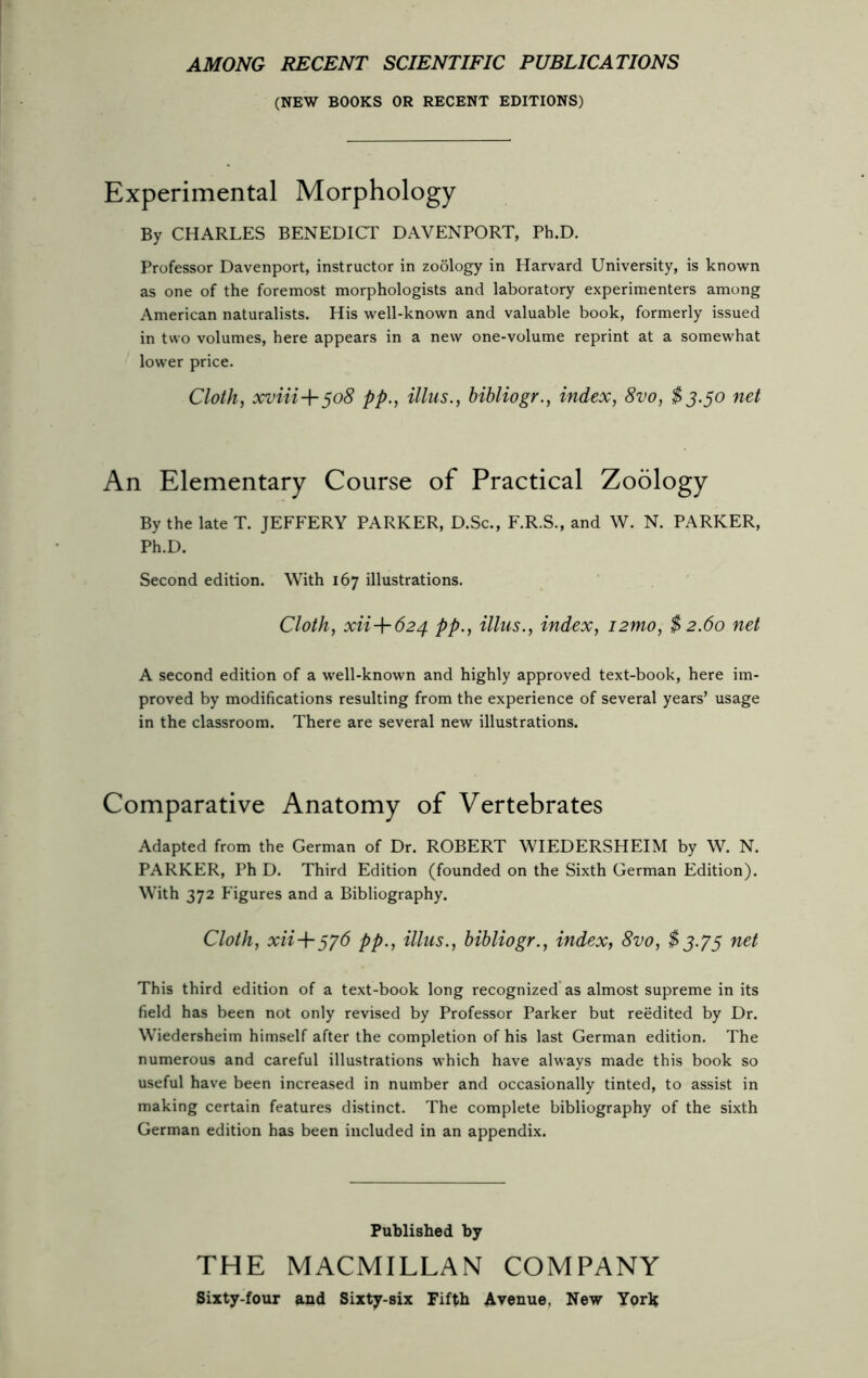 AMONG RECENT SCIENTIFIC PUBLICATIONS (NEW BOOKS OR RECENT EDITIONS) Experimental Morphology By CHARLES BENEDICT DAVENPORT, Ph.D. Professor Davenport, instructor in zoology in Harvard University, is known as one of the foremost morphologists and laboratory experimenters among American naturalists. His well-known and valuable book, formerly issued in two volumes, here appears in a new one-volume reprint at a somewhat lower price. Cloth, xviii-\-5o8 pp., illus., bibliogr., index, 8vo, $3.50 net An Elementary Course of Practical Zoology By the late T. JEFFERY PARKER, D.Sc., F.R.S., and W. N. PARKER, Ph.D. Second edition. With 167 illustrations. Cloth, xii-\-624 pp., illus., index, i2tno, $ 2.60 net A second edition of a well-known and highly approved text-book, here im- proved by modifications resulting from the experience of several years’ usage in the classroom. There are several new illustrations. Comparative Anatomy of Vertebrates Adapted from the German of Dr. ROBERT WIEDERSHEIM by W. N. PARKER, Ph D. Third Edition (founded on the Sixth German Edition). With 372 Figures and a Bibliography. Cloth, xii+376 pp., illus., bibliogr., index, 8vo, $3.75 net This third edition of a text-book long recognized as almost supreme in its field has been not only revised by Professor Parker but reedited by Dr. Wiedersheim himself after the completion of his last German edition. The numerous and careful illustrations which have always made this book so useful have been increased in number and occasionally tinted, to assist in making certain features distinct. The complete bibliography of the sixth German edition has been included in an appendix. Published by THE MACMILLAN COMPANY Sixty-four and Sixty-six Fifth Avenue. New York