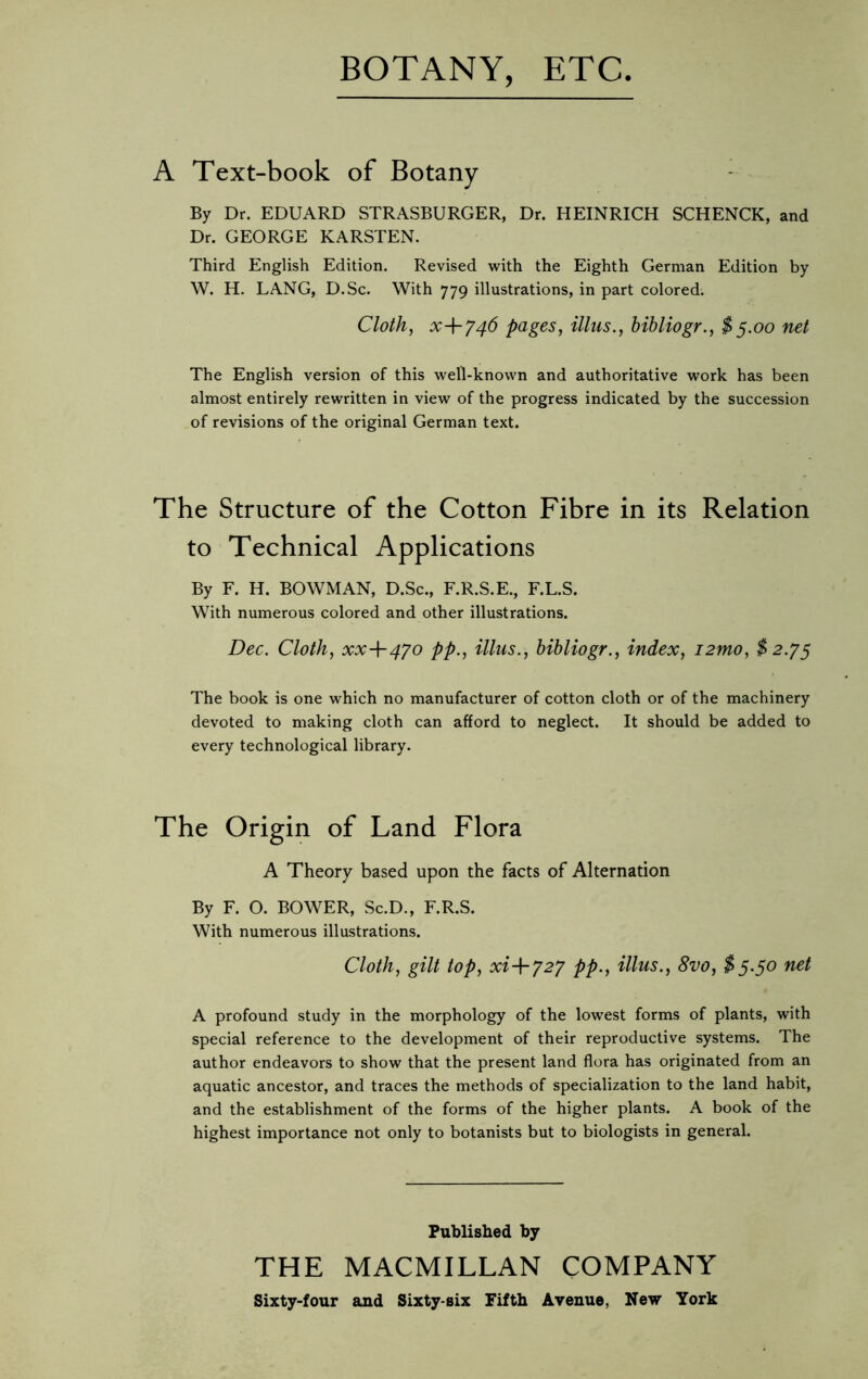 BOTANY, ETC A Text-book of Botany By Dr. EDUARD STRASBURGER, Dr. HEINRICH SCHENCK, and Dr. GEORGE KARSTEN. Third English Edition. Revised with the Eighth German Edition by W. H. LANG, D.Sc. With 779 illustrations, in part colored. Cloth, x+746 pages, illus., bibliogr., $5.00 net The English version of this well-known and authoritative work has been almost entirely rewritten in view of the progress indicated by the succession of revisions of the original German text. The Structure of the Cotton Fibre in its Relation to Technical Applications By F. H. BOWMAN, D.Sc., F.R.S.E., F.L.S. With numerous colored and other illustrations. Dec. Cloth, xx-\~4yo pp., illus., bibliogr., index, i2mo, $2.75 The book is one which no manufacturer of cotton cloth or of the machinery devoted to making cloth can afford to neglect. It should be added to every technological library. The Origin of Land Flora A Theory based upon the facts of Alternation By F. O. BOWER, Sc.D., F.R.S. With numerous illustrations. Cloth, gilt top, xi+727 pp., illus., 8vo, $5.50 net A profound study in the morphology of the lowest forms of plants, with special reference to the development of their reproductive systems. The author endeavors to show that the present land flora has originated from an aquatic ancestor, and traces the methods of specialization to the land habit, and the establishment of the forms of the higher plants. A book of the highest importance not only to botanists but to biologists in general. Published by THE MACMILLAN COMPANY Sixty-four and Sixty-six Fifth Avenue, New York