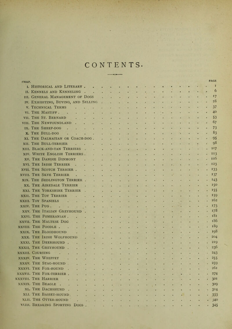 CONTENTS CHAP. PAGE i. Historical and Literary . • • i ii. Kennels and Kenneling . 6 iii. General Management of Dogs 17 iv. Exhibiting, Buying, and Selling 28 v. Technical Terms 37 vi. The Mastiff 40 vii. The St. Bernard 53 viii. The Newfoundland . 67 ix. The Sheep-dog .... 73 x. The Bull-dog .... 83 xi. The Dalmatian or Coach-dog . 95 xii. The Bull-terrier 98 xiii. Black-and-tan Terriers . 107 xiv. White English Terriers . 113 xv. The Dandie Dinmont 116 xvi. The Irish Terrier 123 xvii. The Scotch Terrier . 133 xviii. The Skye Terrier 137 xix. The Bedlington Terrier . 143 xx. The Airedale Terrier 150 xxi. The Yorkshire Terrier . 155 xxii. The Toy Terrier 159 xxiii. Toy Spaniels .... 162 xxiv. The Pug 173 xxv. The Italian Greyhound . 178 xxvi. The Pomeranian .... 181 xxvii. The Maltese Dog 186 xxviii. The Poodle 189 xxix. The Bloodhound 198 xxx. The Irish Wolfhound 204 xxxi. The Deerhound .... 219 xxxii. The Greyhound .... 236 xxxiii. Coursing 243 xxxiv. The Whippet .... 255 xxxv. The Stag-hound .... 259 xxxvi. The Fox-hound .... 261 xxxvii. The Fox-terrier .... 274 xxxviii. The Harrier .... 301 xxxix. The Beagle 309 xl. The Dachshund .... 3H xu. The Basset-hound 333 Xlii. The Otter-hound 340 xliij. Breaking Sporting Dogs . . . . 345