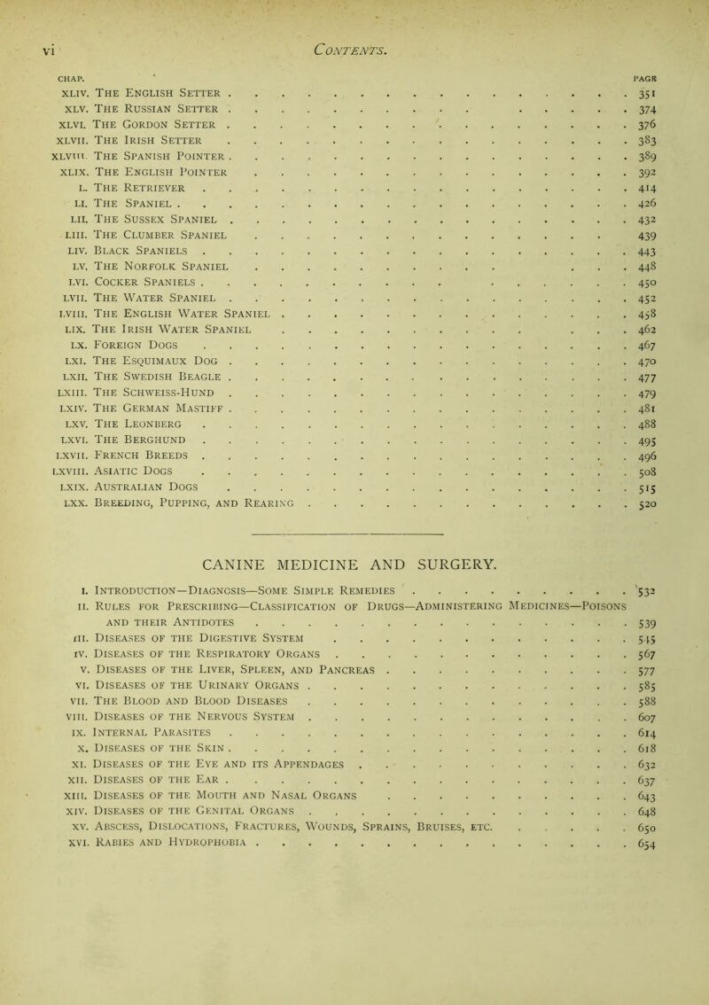 CHAP. ’ PAGB xliv. The English Setter 351 xlv. The Russian Setter 374 xlvi. The Gordon Setter 376 xlvii. The Irish Setter 383 XLvm. The Spanish Pointer 389 xlix. The English Pointer 392 l. The Retriever 414 li. The Spaniel 426 lii. The Sussex Spaniel 432 Liu. The Clumber Spaniel 439 liv. Black Spaniels 443 lv. The Norfolk Spaniel ... 448 lvi. Cocker Spaniels 450 lvii. The Water Spaniel 452 i.viii. The English Water Spaniel 458 lix. The Irish Water Spaniel ... 462 lx. Foreign Dogs 467 lxi. The Esquimaux Dog 470 lxii. The Swedish Beagle 477 Lxm. The Schweiss-Hund 479 lxiv. The German Mastiff 481 lxv. The Leonberg 488 lxvi. The Berghund 493 lxvii. French Breeds 496 lxviii. Asiatic Dogs 508 lxix. Australian Dogs 515 lxx. Breeding, Pupping, and Rearing 520 CANINE MEDICINE AND SURGERY. I. Introduction—Diagnosis—Some Simple Remedies 532 II. Rules for Prescribing—Classification of Drugs—Administering Medicines—Poisons and their Antidotes 539 xii. Diseases of the Digestive System 545 iv. Diseases of the Respiratory Organs 567 v. Diseases of the Liver, Spleen, and Pancreas 577 vi. Diseases of the Urinary Organs 585 vii. The Blood and Blood Diseases 588 viii. Diseases of the Nervous System 607 ix. Internal Parasites 614 x. Diseases of the Skin 618 xi. Diseases of the Eye and its Appendages 632 xii. Diseases of the Ear 637 xiii. Diseases of the Mouth and Nasal Organs 643 xiv. Diseases of the Genital Organs 648 xv. Abscess, Dislocations, Fractures, Wounds, Sprains, Bruises, etc 650 xvi. Rabies and Hydrophobia 654