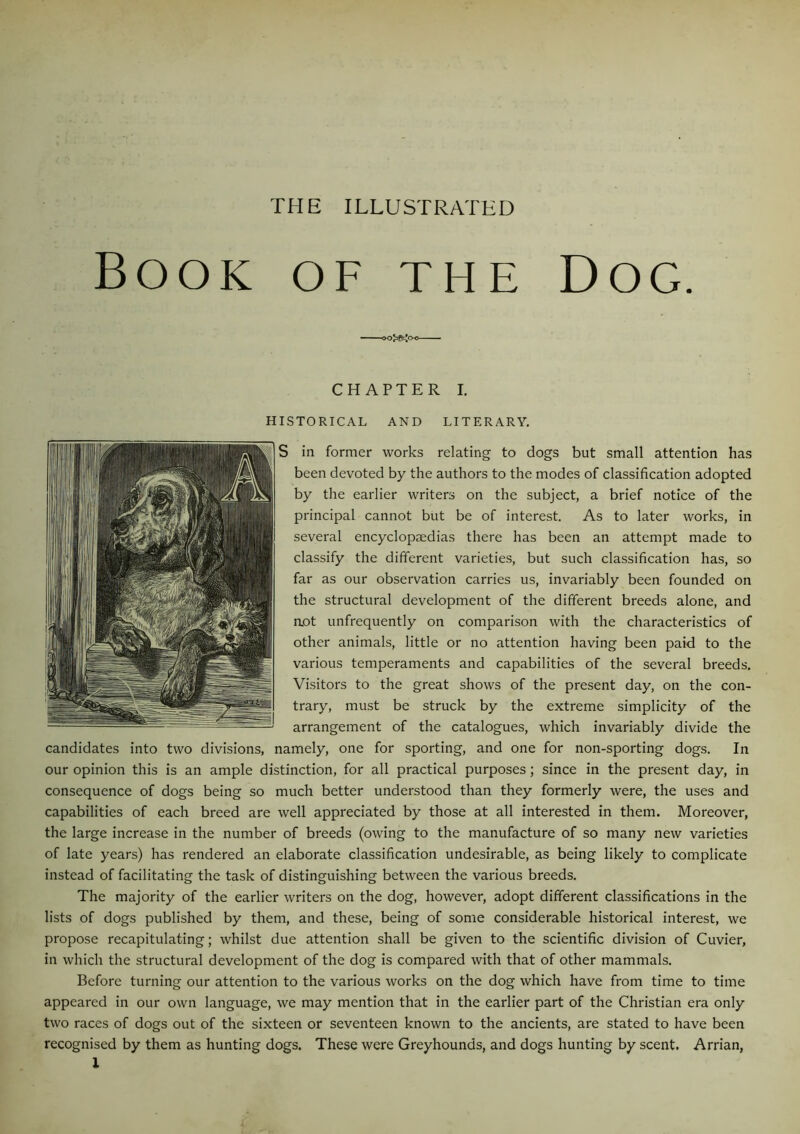 THE ILLUSTRATED Book of the Dog. CHAPTER I. HISTORICAL AND LITERARY. S in former works relating to dogs but small attention has been devoted by the authors to the modes of classification adopted by the earlier writers on the subject, a brief notice of the principal cannot but be of interest. As to later works, in several encyclopaedias there has been an attempt made to classify the different varieties, but such classification has, so far as our observation carries us, invariably been founded on the structural development of the different breeds alone, and aot unfrequently on comparison with the characteristics of other animals, little or no attention having been paid to the various temperaments and capabilities of the several breeds. Visitors to the great shows of the present day, on the con- trary, must be struck by the extreme simplicity of the arrangement of the catalogues, which invariably divide the candidates into two divisions, namely, one for sporting, and one for non-sporting dogs. In our opinion this is an ample distinction, for all practical purposes; since in the present day, in consequence of dogs being so much better understood than they formerly were, the uses and capabilities of each breed are well appreciated by those at all interested in them. Moreover, the large increase in the number of breeds (owing to the manufacture of so many new varieties of late years) has rendered an elaborate classification undesirable, as being likely to complicate instead of facilitating the task of distinguishing between the various breeds. The majority of the earlier writers on the dog, however, adopt different classifications in the lists of dogs published by them, and these, being of some considerable historical interest, we propose recapitulating; whilst due attention shall be given to the scientific division of Cuvier, in which the structural development of the dog is compared with that of other mammals. Before turning our attention to the various works on the dog which have from time to time appeared in our own language, we may mention that in the earlier part of the Christian era only two races of dogs out of the sixteen or seventeen known to the ancients, are stated to have been recognised by them as hunting dogs. These were Greyhounds, and dogs hunting by scent. Arrian,