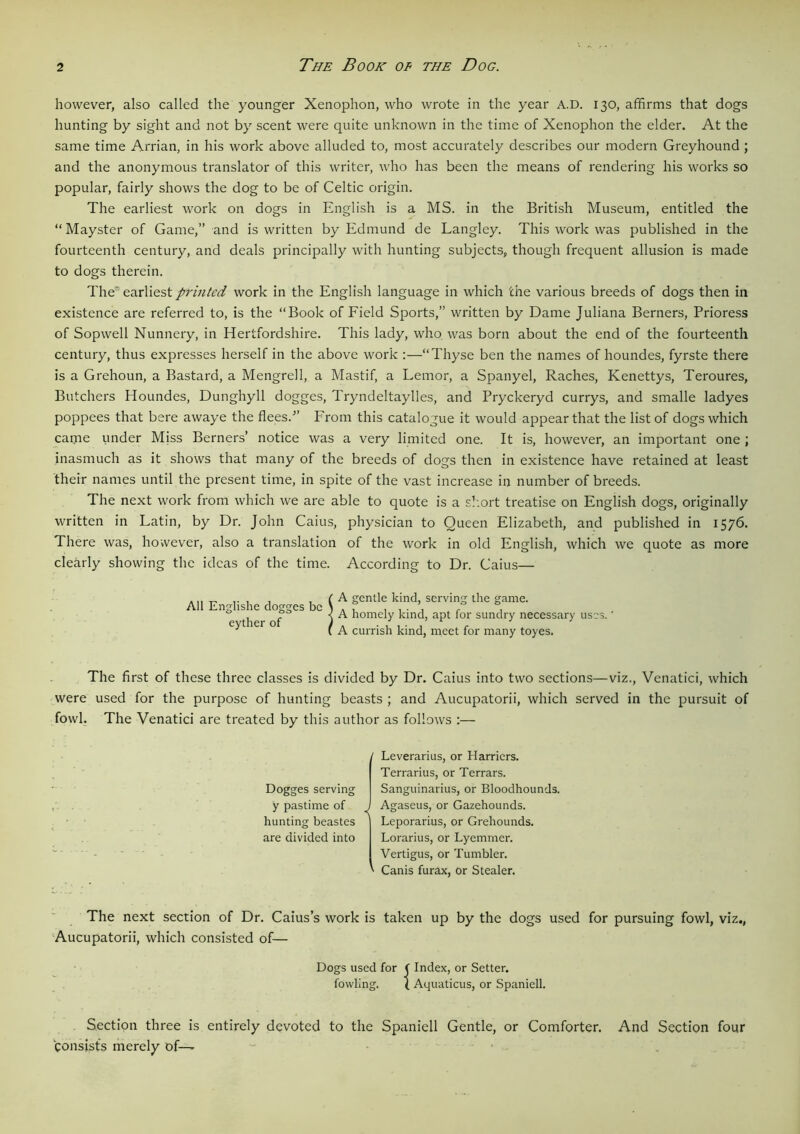 however, also called the younger Xenophon, who wrote in the year A.D. 130, affirms that dogs hunting by sight and not by scent were quite unknown in the time of Xenophon the elder. At the same time Arrian, in his work above alluded to, most accurately describes our modern Greyhound ; and the anonymous translator of this writer, who has been the means of rendering his works so popular, fairly shows the dog to be of Celtic origin. The earliest work on dogs in English is a MS. in the British Museum, entitled the “ Mayster of Game,” and is written by Edmund de Langley. This work was published in the fourteenth century, and deals principally with hunting subjects, though frequent allusion is made to dogs therein. The' earliest printed work in the English language in which the various breeds of dogs then in existence are referred to, is the “Book of Field Sports,” written by Dame Juliana Berners, Prioress of Sopwell Nunnery, in Hertfordshire. This lady, who was born about the end of the fourteenth century, thus expresses herself in the above work “Thyse ben the names of houndes, fyrste there is a Grehoun, a Bastard, a Mengrell, a Mastif, a Lemor, a Spanyel, Raches, Kenettys, Teroures, Butchers Houndes, Dunghyll dogges, Tryndeltaylles, and Pryckeryd currys, and smalle ladyes poppees that bere awaye the flees.-” From this catalogue it would appear that the list of dogs which came under Mjss Berners’ notice was a very limited one. It is, however, an important one ; inasmuch as it shows that many of the breeds of dogs then in existence have retained at least their names until the present time, in spite of the vast increase in number of breeds. The next work from which we are able to quote is a short treatise on English dogs, originally written in Latin, by Dr. John Caius, physician to Queen Elizabeth, and published in 1576. There was, however, also a translation of the work in old English, which we quote as more clearly showing the ideas of the time. According to Dr. Caius— All Englishe dogges be eyther of A gentle kind, serving the game. A homely kind, apt for sundry necessary uses.' A currish kind, meet for many toyes. The first of these three classes is divided by Dr. Caius into two sections—viz., Venatici, which were used for the purpose of hunting beasts ; and Aucupatorii, which served in the pursuit of fowl. The Venatici are treated by this author as follows :— ' Leverarius, or Harriers. Terrarius, or Terrars. Dogges serving Sanguinarius, or Bloodhounds, y pastime of J Agaseus, or Gazehounds. Leporarius, or Grehounds. Lorarius, or Lyemmer. Vertigus, or Tumbler. ' Canis furax, or Stealer. hunting beastes are divided into The next section of Dr. Caius’s work is taken up by the dogs used for pursuing fowl, viz., Aucupatorii, which consisted of— Dogs used for ( Index, or Setter. fowling. ( Aquaticus, or Spaniell. Section three is entirely devoted to the Spaniell Gentle, or Comforter. And Section four Consists merely of—
