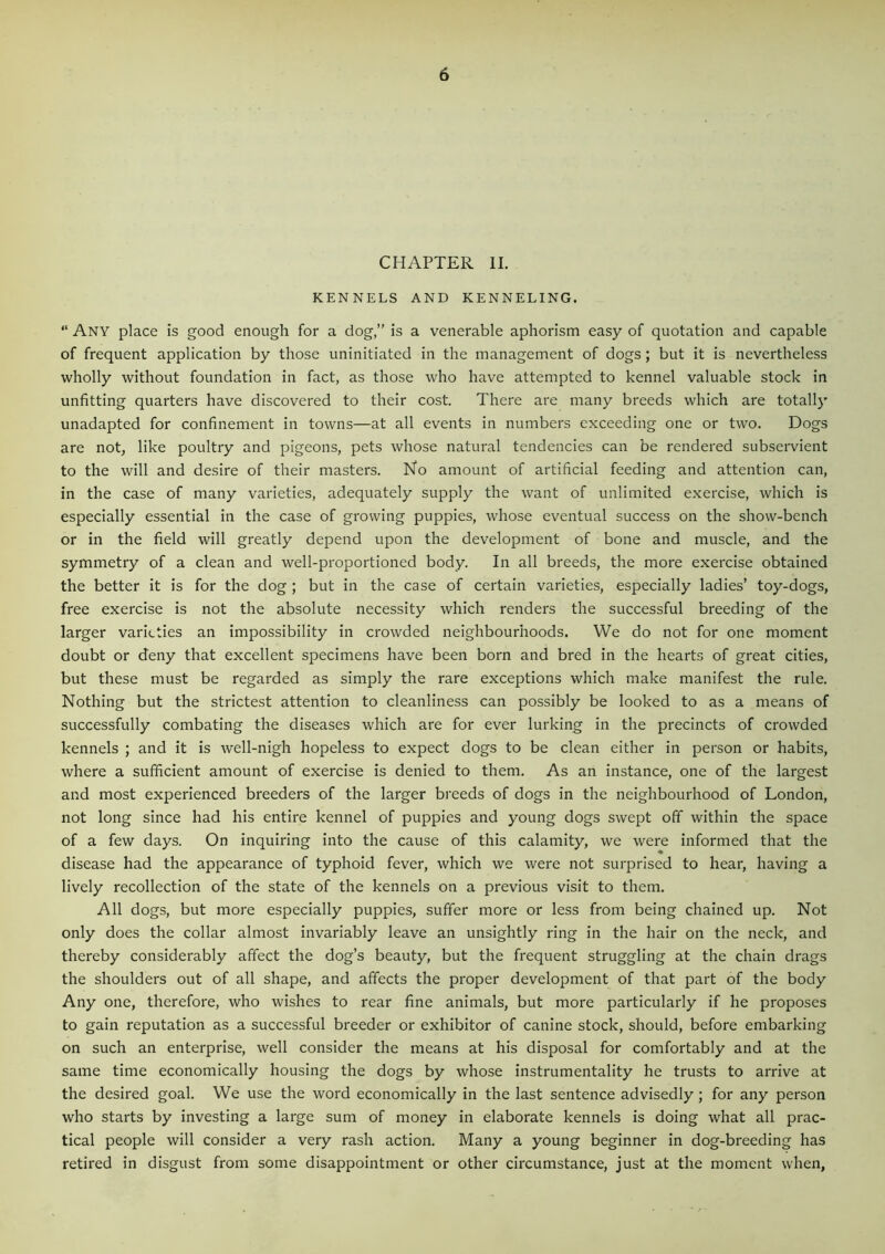 CHAPTER II. KENNELS AND KENNELING. “ Any place is good enough for a dog,” is a venerable aphorism easy of quotation and capable of frequent application by those uninitiated in the management of dogs; but it is nevertheless wholly without foundation in fact, as those who have attempted to kennel valuable stock in unfitting quarters have discovered to their cost. There are many breeds which are totally unadapted for confinement in towns—at all events in numbers exceeding one or two. Dogs are not, like poultry and pigeons, pets whose natural tendencies can be rendered subservient to the will and desire of their masters. No amount of artificial feeding and attention can, in the case of many varieties, adequately supply the want of unlimited exercise, which is especially essential in the case of growing puppies, whose eventual success on the show-bench or in the field will greatly depend upon the development of bone and muscle, and the symmetry of a clean and well-proportioned body. In all breeds, the more exercise obtained the better it is for the dog ; but in the case of certain varieties, especially ladies’ toy-dogs, free exercise is not the absolute necessity which renders the successful breeding of the larger varieties an impossibility in crowded neighbourhoods. We do not for one moment doubt or deny that excellent specimens have been born and bred in the hearts of great cities, but these must be regarded as simply the rare exceptions which make manifest the rule. Nothing but the strictest attention to cleanliness can possibly be looked to as a means of successfully combating the diseases which are for ever lurking in the precincts of crowded kennels ; and it is well-nigh hopeless to expect dogs to be clean either in person or habits, where a sufficient amount of exercise is denied to them. As an instance, one of the largest and most experienced breeders of the larger breeds of dogs in the neighbourhood of London, not long since had his entire kennel of puppies and young dogs swept off within the space of a few days. On inquiring into the cause of this calamity, we were informed that the disease had the appearance of typhoid fever, which we were not surprised to hear, having a lively recollection of the state of the kennels on a previous visit to them. All dogs, but more especially puppies, suffer more or less from being chained up. Not only does the collar almost invariably leave an unsightly ring in the hair on the neck, and thereby considerably affect the dog’s beauty, but the frequent struggling at the chain drags the shoulders out of all shape, and affects the proper development of that part of the body Any one, therefore, who wishes to rear fine animals, but more particularly if he proposes to gain reputation as a successful breeder or exhibitor of canine stock, should, before embarking on such an enterprise, well consider the means at his disposal for comfortably and at the same time economically housing the dogs by whose instrumentality he trusts to arrive at the desired goal. We use the word economically in the last sentence advisedly; for any person who starts by investing a large sum of money in elaborate kennels is doing what all prac- tical people will consider a very rash action. Many a young beginner in dog-breeding has retired in disgust from some disappointment or other circumstance, just at the moment when,
