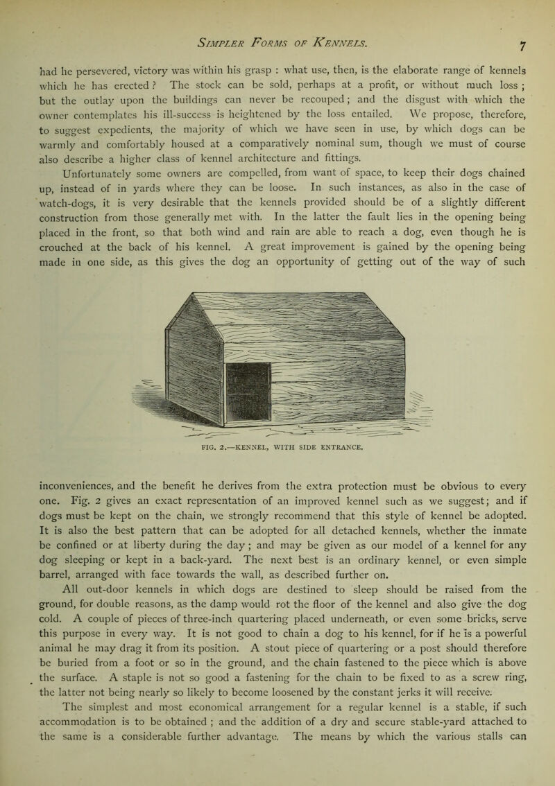 Simpler Forms of Kennels. had he persevered, victory was within his grasp : what use, then, is the elaborate range of kennels which he has erected ? The stock can be sold, perhaps at a profit, or without much loss ; but the outlay upon the buildings can never be recouped; and the disgust with which the owner contemplates his ill-success is heightened by the loss entailed. We propose, therefore, to suggest expedients, the majority of which we have seen in use, by which dogs can be warmly and comfortably housed at a comparatively nominal sum, though we must of course also describe a higher class of kennel architecture and fittings. Unfortunately some owners are compelled, from want of space, to keep their dogs chained up, instead of in yards where they can be loose. In such instances, as also in the case of watch-dogs, it is very desirable that the kennels provided should be of a slightly different construction from those generally met with. In the latter the fault lies in the opening being placed in the front, so that both wind and rain are able to reach a dog, even though he is crouched at the back of his kennel. A great improvement is gained by the opening being made in one side, as this gives the dog an opportunity of getting out of the way of such FIG. 2.—KENNEL, WITH SIDE ENTRANCE. inconveniences, and the benefit he derives from the extra protection must be obvious to every one. Fig. 2 gives an exact representation of an improved kennel such as we suggest; and if dogs must be kept on the chain, we strongly recommend that this style of kennel be adopted. It is also the best pattern that can be adopted for all detached kennels, whether the inmate be confined or at liberty during the day ; and may be given as our model of a kennel for any dog sleeping or kept in a back-yard. The next best is an ordinary kennel, or even simple barrel, arranged with face towards the wall, as described further on. All out-door kennels in which dogs are destined to sleep should be raised from the ground, for double reasons, as the damp would rot the floor of the kennel and also give the dog cold. A couple of pieces of three-inch quartering placed underneath, or even some bricks, serve this purpose in every way. It is not good to chain a dog to his kennel, for if he Is a powerful animal he may drag it from its position. A stout piece of quartering or a post should therefore be buried from a foot or so in the ground, and the chain fastened to the piece which is above the surface. A staple is not so good a fastening for the chain to be fixed to as a screw ring, the latcer not being nearly so likely to become loosened by the constant jerks it will receive. The simplest and most economical arrangement for a regular kennel is a stable, if such accommodation is to be obtained ; and the addition of a dry and secure stable-yard attached to the same is a considerable further advantage. The means by which the various stalls can