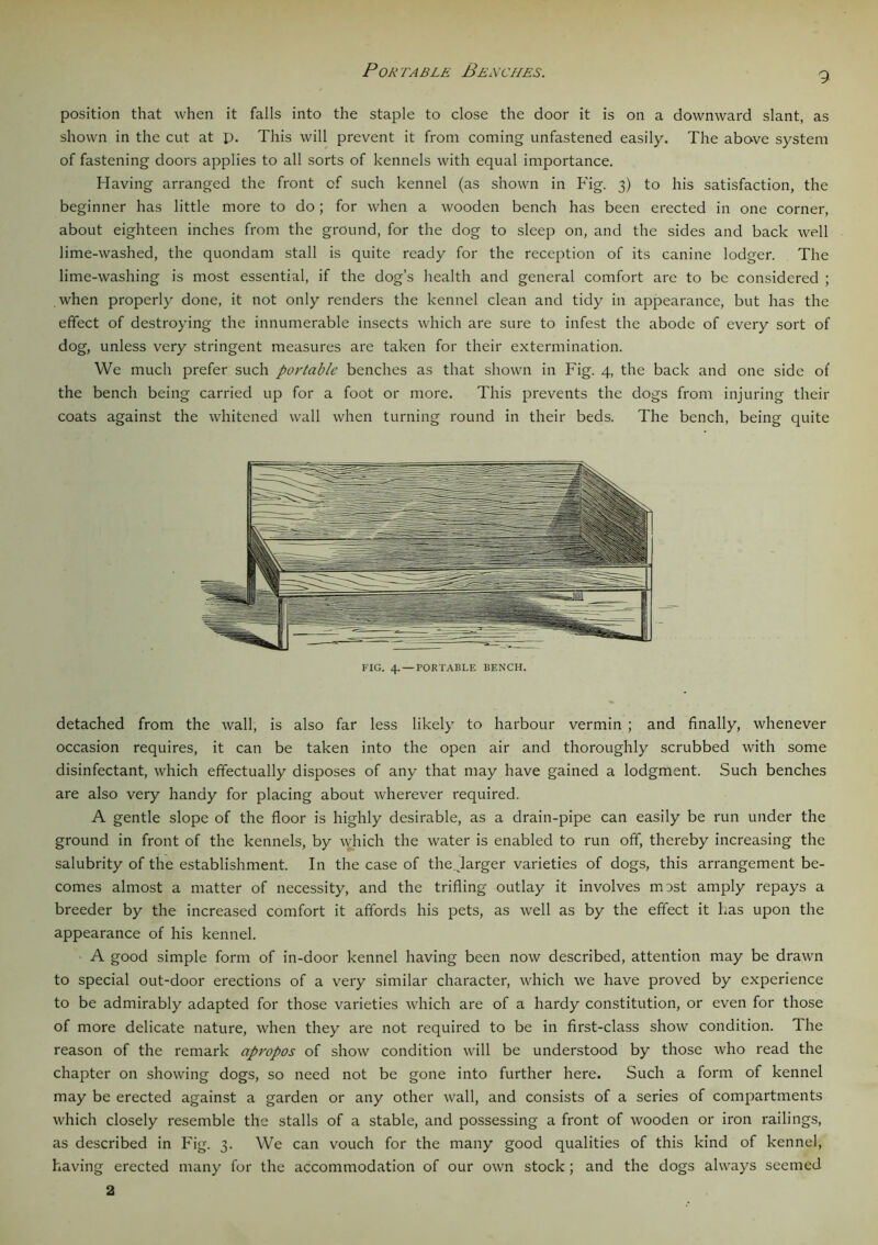 P ok ta ble Benches. 9 position that when it falls into the staple to close the door it is on a downward slant, as shown in the cut at p. This will prevent it from coming unfastened easily. The abo-ve system of fastening doors applies to all sorts of kennels with equal importance. Having arranged the front of such kennel (as shown in Fig. 3) to his satisfaction, the beginner has little more to do; for when a wooden bench has been erected in one corner, about eighteen inches from the ground, for the dog to sleep on, and the sides and back well lime-washed, the quondam stall is quite ready for the reception of its canine lodger. The lime-washing is most essential, if the dog’s health and general comfort are to be considered ; when properly done, it not only renders the kennel clean and tidy in appearance, but has the effect of destroying the innumerable insects which are sure to infest the abode of every sort of dog, unless very stringent measures are taken for their extermination. We much prefer such portable benches as that shown in Fig. 4, the back and one side of the bench being carried up for a foot or more. This prevents the dogs from injuring their coats against the whitened wall when turning round in their beds. The bench, being quite FIG. 4. —PORTABLE BENCH. detached from the wall, is also far less likely to harbour vermin ; and finally, whenever occasion requires, it can be taken into the open air and thoroughly scrubbed with some disinfectant, which effectually disposes of any that may have gained a lodgment. Such benches are also very handy for placing about wherever required. A gentle slope of the floor is highly desirable, as a drain-pipe can easily be run under the ground in front of the kennels, by which the water is enabled to run off, thereby increasing the salubrity of the establishment. In the case of thejarger varieties of dogs, this arrangement be- comes almost a matter of necessity, and the trifling outlay it involves most amply repays a breeder by the increased comfort it affords his pets, as well as by the effect it has upon the appearance of his kennel. A good simple form of in-door kennel having been now described, attention may be drawn to special out-door erections of a very similar character, which we have proved by experience to be admirably adapted for those varieties which are of a hardy constitution, or even for those of more delicate nature, when they are not required to be in first-class show condition. Ihe reason of the remark apropos of show condition will be understood by those who read the chapter on showing dogs, so need not be gone into further here. Such a form of kennel may be erected against a garden or any other wall, and consists of a series of compartments which closely resemble the stalls of a stable, and possessing a front of wooden or iron railings, as described in Fig. 3. We can vouch for the many good qualities of this kind of kennel, having erected many for the accommodation of our own stock ; and the dogs always seemed