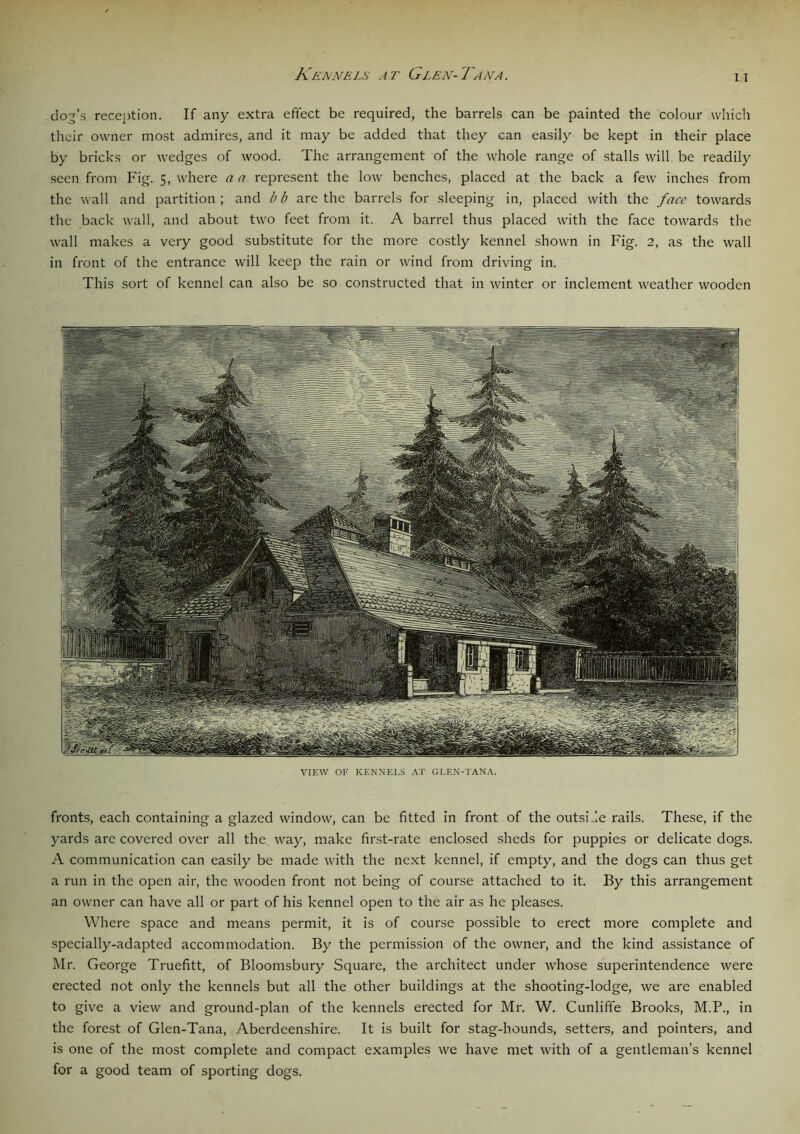 Kennels at Glen-Tana i i dog’s reception. If any extra effect be required, the barrels can be painted the colour which their owner most admires, and it may be added that they can easily be kept in their place by bricks or wedges of wood. The arrangement of the whole range of stalls will be readily seen from Fig. 5, where a a represent the low benches, placed at the back a few inches from the wall and partition ; and b b are the barrels for sleeping in, placed with the face towards the back wall, and about two feet from it. A barrel thus placed with the face towards the wall makes a very good substitute for the more costly kennel shown in Fig. 2, as the wall in front of the entrance will keep the rain or wind from driving in. This sort of kennel can also be so constructed that in winter or inclement weather wooden VIEW OF KENNEI.S AT GLEN-TANA. fronts, each containing a glazed window, can be fitted in front of the outside rails. These, if the yards are covered over all the way, make first-rate enclosed sheds for puppies or delicate dogs. A communication can easily be made with the next kennel, if empty, and the dogs can thus get a run in the open air, the wooden front not being of course attached to it. By this arrangement an owner can have all or part of his kennel open to the air as he pleases. Where space and means permit, it is of course possible to erect more complete and specially-adapted accommodation. By the permission of the owner, and the kind assistance of Mr. George Truefitt, of Bloomsbury Square, the architect under whose superintendence were erected not only the kennels but all the other buildings at the shooting-lodge, we are enabled to give a view and ground-plan of the kennels erected for Mr. W. Cunliffe Brooks, M.P., in the forest of Glen-Tana, Aberdeenshire. It is built for stag-hounds, setters, and pointers, and is one of the most complete and compact examples we have met with of a gentleman’s kennel for a good team of sporting dogs.