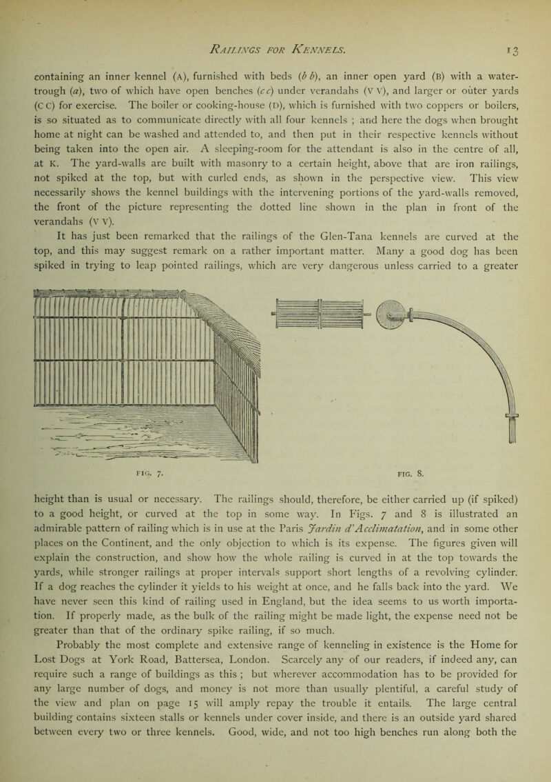 Railings for Kennels. *3 containing an inner kennel (a.), furnished with beds (b b), an inner open yard (b) with a water- trough (a), two of which have open benches (cc) under verandahs (w), and larger or outer yards (C C) for exercise. The boiler or cooking-house (d), which is furnished with two coppers or boilers, is so situated as to communicate directly with all four kennels ; and here the dogs when brought home at night can be washed and attended to, and then put in their respective kennels without being taken into the open air. A sleeping-room for the attendant is also in the centre of all, at K. The yard-walls are built with masonry to a certain height, above that are iron railings, not spiked at the top, but with curled ends, as shown in the perspective view. This view necessarily shows the kennel buildings with the intervening portions of the yard-walls removed, the front of the picture representing the dotted line shown in the plan in front of the verandahs (V v). It has just been remarked that the railings of the Glen-Tana kennels are curved at the top, and this may suggest remark on a rather important matter. Many a good dog has been spiked in trying to leap pointed railings, which are very dangerous unless carried to a greater height than is usual or necessary. The railings should, therefore, be either carried up (if spiked) to a good height, or curved at the top in some way. In Figs. 7 and 8 is illustrated an admirable pattern of railing which is in use at the Paris Jardin d’Acclimatation, and in some other places on the Continent, and the only objection to which is its expense. The figures given will explain the construction, and show how the whole railing is curved in at the top towards the yards, while stronger railings at proper intervals support short lengths of a revolving cylinder. If a dog reaches the cylinder it yields to his weight at once, and he falls back into the yard. We have never seen this kind of railing used in England, but the idea seems to us worth importa- tion. If properly made, as the bulk of the railing might be made light, the expense need not be greater than that of the ordinary spike railing, if so much. Probably the most complete and extensive range of kenneling in existence is the Home for Lost Dogs at York Road, Battersea, London. Scarcely any of our readers, if indeed any, can require such a range of buildings as this ; but wherever accommodation has to be provided for any large number of dogs, and money is not more than usually plentiful, a careful study of the view and plan on page 15 will amply repay the trouble it entails. The large central building contains sixteen stalls or kennels under cover inside, and there is an outside yard shared between every two or three kennels. Good, wide, and not too high benches run along both the