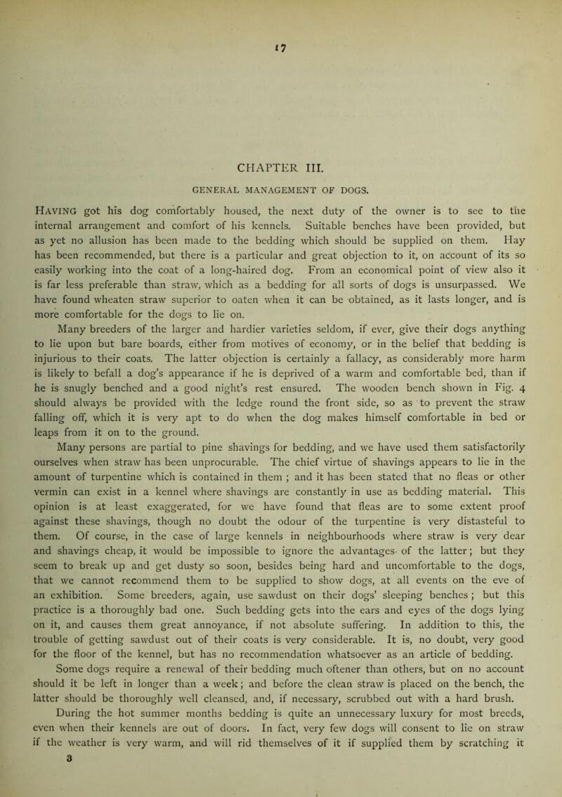 CHAPTER III. GENERAL MANAGEMENT OF DOGS. Having got his dog comfortably housed, the next duty of the owner is to see to the internal arrangement and comfort of his kennels. Suitable benches have been provided, but as yet no allusion has been made to the bedding which should be supplied on them. Hay has been recommended, but there is a particular and great objection to it, on account of its so easily working into the coat of a long-haired dog. From an economical point of view also it is far less preferable than straw, which as a bedding for all sorts of dogs is unsurpassed. We have found wheaten straw superior to oaten when it can be obtained, as it lasts longer, and is more comfortable for the dogs to lie on. Many breeders of the larger and hardier varieties seldom, if ever, give their dogs anything to lie upon but bare boards, either from motives of economy, or in the belief that bedding is injurious to their coats. The latter objection is certainly a fallacy, as considerably more harm is likely to befall a dog’s appearance if he is deprived of a warm and comfortable bed, than if he is snugly benched and a good night’s rest ensured. The wooden bench shown in Fig. 4 should always be provided with the ledge round the front side, so as to prevent the straw falling off, which it is very apt to do when the dog makes himself comfortable in bed or leaps from it on to the ground. Many persons are partial to pine shavings for bedding, and we have used them satisfactorily ourselves when straw has been unprocurable. The chief virtue of shavings appears to lie in the amount of turpentine which is contained in them ; and it has been stated that no fleas or other vermin can exist in a kennel where shavings are constantly in use as bedding material. This opinion is at least exaggerated, for we have found that fleas are to some extent proof against these shavings, though no doubt the odour of the turpentine is very distasteful to them. Of course, in the case of large kennels in neighbourhoods where straw is very dear and shavings cheap, it would be impossible to ignore the advantages- of the latter; but they seem to break up and get dusty so soon, besides being hard and uncomfortable to the dogs, that we cannot recommend them to be supplied to show dogs, at all events on the eve of an exhibition. Some breeders, again, use sawdust on their dogs’ sleeping benches ; but this practice is a thoroughly bad one. Such bedding gets into the ears and eyes of the dogs lying on it, and causes them great annoyance, if not absolute suffering. In addition to this, the trouble of getting sawdust out of their coats is very considerable. It is, no doubt, very good for the floor of the kennel, but has no recommendation whatsoever as an article of bedding. Some dogs require a renewal of their bedding much oftener than others, but on no account should it be left in longer than a week; and before the clean straw is placed on the bench, the latter should be thoroughly well cleansed, and, if necessary, scrubbed out with a hard brush. During the hot summer months bedding is quite an unnecessary luxury for most breeds, even when their kennels are out of doors. In fact, very few dogs will consent to lie on straw if the weather is very warm, and will rid themselves of it if supplied them by scratching it 3