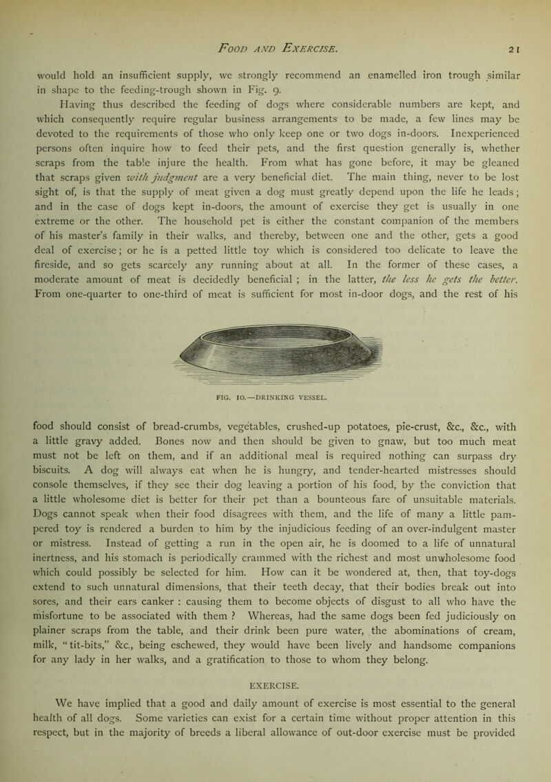 Food and Exercise. 2 r would hold an insufficient supply, we strongly recommend an enamelled iron trough similar in shape to the feeding-trough shown in Fig. 9. Having thus described the feeding of dogs where considerable numbers are kept, and which consequently require regular business arrangements to be made, a few lines may be devoted to the requirements of those who only keep one or two dogs in-doors. Inexperienced persons often inquire how to feed their pets, and the first question generally is, whether scraps from the table injure the health. From what has gone before, it may be gleaned that scraps given with judgment are a very beneficial diet. The main thing, never to be lost sight of, is that the supply of meat given a dog must greatly depend upon the life he leads; and in the case of dogs kept in-doors, the amount of exercise they get is usually in one extreme or the other. The household pet is either the constant companion of the members of his master’s family in their walks, and thereby, between one and the other, gets a good deal of exercise; or he is a petted little toy which is considered too delicate to leave the fireside, and so gets scarcely any running about at all. In the former of these cases, a moderate amount of meat is decidedly beneficial ; in the latter, the less he gets the better. From one-quarter to one-third of meat is sufficient for most in-door dogs, and the rest of his FIG. IO.—DRINKING VESSEL. food should consist of bread-crumbs, vegetables, crushed-up potatoes, pie-crust, &c., &c., with a little gravy added. Bones now and then should be given to gnaw, but too much meat must not be left on them, and if an additional meal is required nothing can surpass dry biscuits. A dog will always eat when he is hungry, and tender-hearted mistresses should console themselves, if they see their dog leaving a portion of his food, by the conviction that a little wholesome diet is better for their pet than a bounteous fare of unsuitable materials. Dogs cannot speak when their food disagrees with them, and the life of many a little pam- pered toy is rendered a burden to him by the injudicious feeding of an over-indulgent master or mistress. Instead of getting a run in the open air, he is doomed to a life of unnatural inertness, and his stomach is periodically crammed with the richest and most unwholesome food which could possibly be selected for him. How can it be wondered at, then, that toy-dogs extend to such unnatural dimensions, that their teeth decay, that their bodies break out into sores, and their ears canker : causing them to become objects of disgust to all who have the misfortune to be associated with them ? Whereas, had the same dogs been fed judiciously on plainer scraps from the table, and their drink been pure water, the abominations of cream, milk, “ tit-bits,” &c., being eschewed, they would have been lively and handsome companions for any lady in her walks, and a gratification to those to whom they belong. EXERCISE. We have implied that a good and daily amount of exercise is most essential to the general health of all dogs. Some varieties can exist for a certain time without proper attention in this respect, but in the majority of breeds a liberal allowance of out-door exercise must be provided
