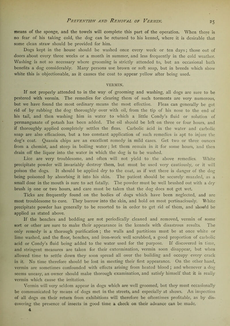 Prevention and Removal of Vermin. means of the sponge, and the towels will complete this part of the operation. When there is no fear of his taking cold, the dog can be returned to his kennel, where it is desirable that some clean straw should be provided for him. Dogs kept in the house should be washed once every week or ten days; those out of doors about every three weeks or a month in summer, and less frequently in the cold weather. Washing is not so necessary where grooming is strictly attended to, but an occasional bath benefits a dog considerably. Many persons use brown or soft soap, but in breeds which show white this is objectionable, as it causes the coat to appear yellow after being used. VERMIN. If not properly attended to in the way of grooming and washing, all dogs are sure to be pestered with vermin. The remedies for clearing them of such torments are very numerous, but we have found the most ordinary means the most effective. Fleas can generally be got rid of by rubbing the dog thoroughly over with oil, from the tip of his nose to the end of his tail, and then washing him in water to which a little Condy’s fluid or solution of permanganate of potash has been added. The oil should be left on three or four hours, and if thoroughly applied completely settles the fleas. Carbolic acid in the water and carbolic soap are also efficacious, but a too constant application of such remedies is apt to injure the dog’s coat. Quassia chips are an excellent remedy in mild cases. Get two or three ounces from a chemist, and steep in boiling water ; let them remain in it for some hours, and then drain off the liquor into the water in which the dog is to be washed. Lice are very troublesome, and often will not yield to the above remedies. White precipitate powder will invariably destroy them, but must be used very cautiously, or it will poison the dogs. It should be applied dry to the coat, as if wet there is danger of the dog being poisoned by absorbing it into his skin. The patient should be securely muzzled, as a small dose in the mouth is sure to act fatally. The powder must be well brushed out with a dry brush in one or two hours, and care must be taken that the dog does not get wet. Ticks are frequently found on the bodies of dogs which have been neglected, and are most troublesome to cure. They burrow into the skin, and hold on most pertinaciously. White precipitate powder has generally to be resorted to in order to get rid of them, and should be applied as stated above. If the benches and bedding are not periodically cleaned and removed, vermin of some sort or other are sure to make their appearance in the kennels with disastrous results. The only remedy is a thorough purification ; the walls and partitions must be at once white or lime washed, and the floor, benches, and iron-work well scrubbed, a good proportion of carbolic acid or Condy’s fluid being added to the water used for the purpose. If discovered in time, and stringent measures are taken for their extermination, vermin soon disappear, but when allowed time to settle down they soon spread all over the building and occupy every crack in it. No time therefore should be lost in meeting their first appearance. On the other hand, vermin are sometimes confounded with effects arising from heated blood ; and whenever a dog seems uneasy, an owner should make thorough examination, and satisfy himself that it is really vermin which cause the irritation. Vermin will very seldom appear in dogs which are well groomed, but they must occasionally be communicated by means of dogs met in the streets, and especially at shows. An inspection of all dogs On their return from exhibitions will therefore be oftentimes profitable, as by dis- covering the presence of insects in good time a check on their advance can be made, 4