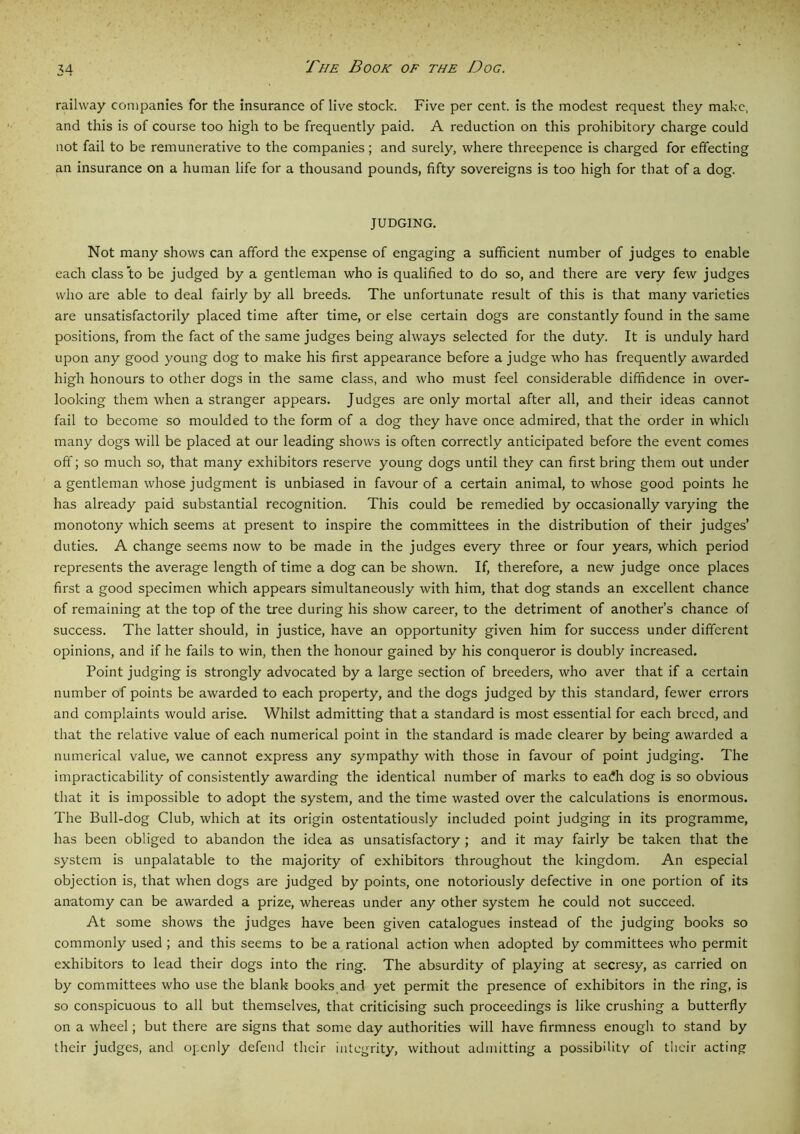 railway companies for the insurance of live stock. Five per cent, is the modest request they make, and this is of course too high to be frequently paid. A reduction on this prohibitory charge could not fail to be remunerative to the companies; and surely, where threepence is charged for effecting an insurance on a human life for a thousand pounds, fifty sovereigns is too high for that of a dog. JUDGING. Not many shows can afford the expense of engaging a sufficient number of judges to enable each class to be judged by a gentleman who is qualified to do so, and there are very few judges who are able to deal fairly by all breeds. The unfortunate result of this is that many varieties are unsatisfactorily placed time after time, or else certain dogs are constantly found in the same positions, from the fact of the same judges being always selected for the duty. It is unduly hard upon any good young dog to make his first appearance before a judge who has frequently awarded high honours to other dogs in the same class, and who must feel considerable diffidence in over- looking them when a stranger appears. Judges are only mortal after all, and their ideas cannot fail to become so moulded to the form of a dog they have once admired, that the order in which many dogs will be placed at our leading shows is often correctly anticipated before the event comes off; so much so, that many exhibitors reserve young dogs until they can first bring them out under a gentleman whose judgment is unbiased in favour of a certain animal, to whose good points he has already paid substantial recognition. This could be remedied by occasionally varying the monotony which seems at present to inspire the committees in the distribution of their judges’ duties. A change seems now to be made in the judges every three or four years, which period represents the average length of time a dog can be shown. If, therefore, a new judge once places first a good specimen which appears simultaneously with him, that dog stands an excellent chance of remaining at the top of the tree during his show career, to the detriment of another’s chance of success. The latter should, in justice, have an opportunity given him for success under different opinions, and if he fails to win, then the honour gained by his conqueror is doubly increased. Point judging is strongly advocated by a large section of breeders, who aver that if a certain number of points be awarded to each property, and the dogs judged by this standard, fewer errors and complaints would arise. Whilst admitting that a standard is most essential for each breed, and that the relative value of each numerical point in the standard is made clearer by being awarded a numerical value, we cannot express any sympathy with those in favour of point judging. The impracticability of consistently awarding the identical number of marks to ea£h dog is so obvious that it is impossible to adopt the system, and the time wasted over the calculations is enormous. The Bull-dog Club, which at its origin ostentatiously included point judging in its programme, has been obliged to abandon the idea as unsatisfactory ; and it may fairly be taken that the system is unpalatable to the majority of exhibitors throughout the kingdom. An especial objection is, that when dogs are judged by points, one notoriously defective in one portion of its anatomy can be awarded a prize, whereas under any other system he could not succeed. At some shows the judges have been given catalogues instead of the judging books so commonly used ; and this seems to be a rational action when adopted by committees who permit exhibitors to lead their dogs into the ring. The absurdity of playing at secresy, as carried on by committees who use the blank books and yet permit the presence of exhibitors in the ring, is so conspicuous to all but themselves, that criticising such proceedings is like crushing a butterfly on a wheel; but there are signs that some day authorities will have firmness enough to stand by their judges, and openly defend their integrity, without admitting a possibility of their acting