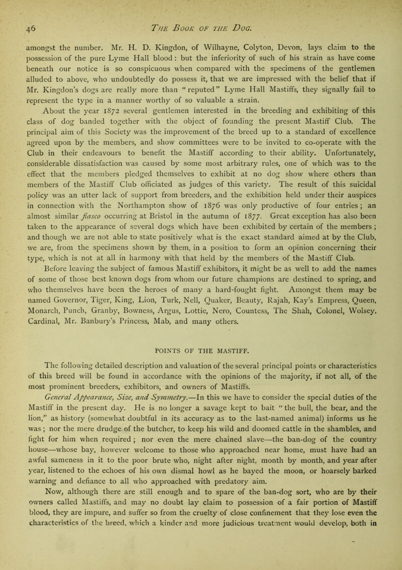 amongst the number. Mr. H. D. Kingdon, of Wilhayne, Colyton, Devon, lays claim to the possession of the pure Lyme Hall blood : but the inferiority of such of his strain as have come beneath our notice is so conspicuous when compared with the specimens of the gentlemen alluded to above, who undoubtedly do possess it, that we are impressed with the belief that if Mr. Kingdon’s dogs are really more than “ reputed ” Lyme Hall Mastiffs, they signally fail to represent the type in a manner worthy of so valuable a strain. About the year 1872 several gentlemen interested in the breeding and exhibiting of this class of dog banded together with the object of founding the present Mastiff Club. The principal aim of this Society was the improvement of the breed up to a standard of excellence agreed upon by the members, and show committees were to be invited to co-operate with the Club in their endeavours to benefit the Mastiff according to their ability. Unfortunately, considerable dissatisfaction was caused by some most arbitrary rules, one of which was to the effect that the members pledged themselves to exhibit at no dog show where others than members of the Mastiff Club officiated as judges of this variety. The result of this suicidal policy was an utter lack of support from breeders, and the exhibition held under their auspices in connection with the Northampton show of 1876 was only productive of four entries; an almost similar fiasco occurring at Bristol in the autumn of 1877. Great exception has also been taken to the appearance of several dogs which have been exhibited by certain of the members ; and though we are not able to state positively what is the exact standard aimed at by the Club, we are, from the specimens shown by them, in a position to form an opinion concerning their type, which is not at all in harmony with that held by the members of the Mastiff Club. Before leaving the subject of famous Mastiff exhibitors, it might be as well to add the names of some of those best known dogs from whom our future champions are destined to spring, and who themselves have been the heroes of many a hard-fought fight. Amongst them may be named Governor, Tiger, King, Lion, Turk, Nell, Quaker, Beauty, Rajah, Kay’s Empress, Queen, Monarch, Punch, Granby, Bowness, Argus, Lottie, Nero, Countess, The Shah, Colonel, Wolsey, Cardinal, Mr. Banbury’s Princess, Mab, and many others. POINTS OF THE MASTIFF. The following detailed description and valuation of the several principal points or characteristics of this breed will be found in accordance with the opinions of the majority, if not all, of the most prominent breeders, exhibitors, and owners of Mastiffs. General Appearance, Size, and Symmetry.—In this we have to consider the special duties of the Mastiff in the present day. He is no longer a savage kept to bait “ the bull, the bear, and the lion/’ as history (somewhat doubtful in its accuracy as to the last-named animal) informs us he was ; nor the mere drudge of the butcher, to keep his wild and doomed cattle in the shambles, and fight for him when required ; nor even the mere chained slave—the ban-dog of the country house—whose bay, however welcome to those who approached near home, must have had an awful sameness in it to the poor brute who, night after night, month by month, and year after year, listened to the echoes of his own dismal howl as he bayed the moon, or hoarsely barked warning and defiance to all who approached with predatory aim. Now, although there are still enough and to spare of the ban-dog sort, who are by their owners called Mastiffs, and may no doubt lay claim to possession of a fair portion of Mastiff blood, they are impure, and suffer so from the cruelty of close confinement that they lose even the characteristics of the breed, which a kinder and more judicious treatment would develop, both in