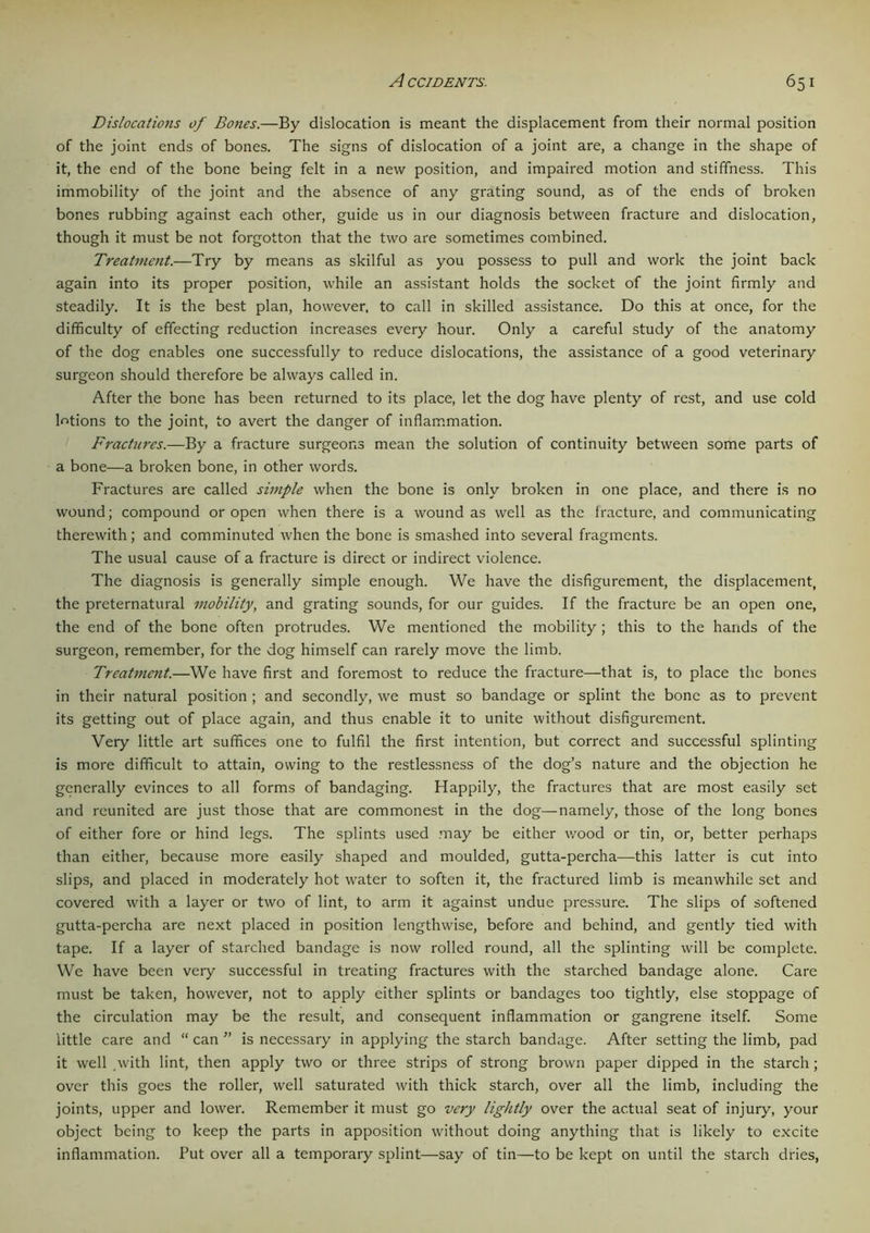 Dislocations of Bones.—By dislocation is meant the displacement from their normal position of the joint ends of bones. The signs of dislocation of a joint are, a change in the shape of it, the end of the bone being felt in a new position, and impaired motion and stiffness. This immobility of the joint and the absence of any grating sound, as of the ends of broken bones rubbing against each other, guide us in our diagnosis between fracture and dislocation, though it must be not forgotton that the two are sometimes combined. Treatment.—Try by means as skilful as you possess to pull and work the joint back again into its proper position, while an assistant holds the socket of the joint firmly and steadily. It is the best plan, however, to call in skilled assistance. Do this at once, for the difficulty of effecting reduction increases every hour. Only a careful study of the anatomy of the dog enables one successfully to reduce dislocations, the assistance of a good veterinary surgeon should therefore be always called in. After the bone has been returned to its place, let the dog have plenty of rest, and use cold lotions to the joint, to avert the danger of inflammation. Fractures.—By a fracture surgeons mean the solution of continuity between some parts of a bone—a broken bone, in other words. Fractures are called simple when the bone is only broken in one place, and there is no wound; compound or open when there is a wound as well as the fracture, and communicating therewith; and comminuted when the bone is smashed into several fragments. The usual cause of a fracture is direct or indirect violence. The diagnosis is generally simple enough. We have the disfigurement, the displacement, the preternatural mobility, and grating sounds, for our guides. If the fracture be an open one, the end of the bone often protrudes. We mentioned the mobility ; this to the hands of the surgeon, remember, for the dog himself can rarely move the limb. Treatment.—We have first and foremost to reduce the fracture—that is, to place the bones in their natural position ; and secondly, we must so bandage or splint the bone as to prevent its getting out of place again, and thus enable it to unite without disfigurement. Very little art suffices one to fulfil the first intention, but correct and successful splinting is more difficult to attain, owing to the restlessness of the dog’s nature and the objection he generally evinces to all forms of bandaging. Happily, the fractures that are most easily set and reunited are just those that are commonest in the dog—namely, those of the long bones of either fore or hind legs. The splints used may be either wood or tin, or, better perhaps than either, because more easily shaped and moulded, gutta-percha—this latter is cut into slips, and placed in moderately hot water to soften it, the fractured limb is meanwhile set and covered with a layer or two of lint, to arm it against undue pressure. The slips of softened gutta-percha are next placed in position lengthwise, before and behind, and gently tied with tape. If a layer of starched bandage is now rolled round, all the splinting will be complete. We have been very successful in treating fractures with the starched bandage alone. Care must be taken, however, not to apply either splints or bandages too tightly, else stoppage of the circulation may be the result, and consequent inflammation or gangrene itself. Some little care and “ can ” is necessary in applying the starch bandage. After setting the limb, pad it well with lint, then apply two or three strips of strong brown paper dipped in the starch; over this goes the roller, well saturated with thick starch, over all the limb, including the joints, upper and lower. Remember it must go very lightly over the actual seat of injury, your object being to keep the parts in apposition without doing anything that is likely to excite inflammation. Put over all a temporary splint—say of tin—to be kept on until the starch dries,