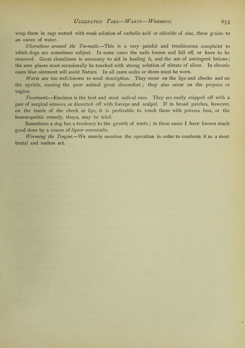 wrap them in rags wetted with weak solution of carbolic acid or chloride of zinc, three grains to an ounce of water. Ulcerations around the Toe-nails.—This is a very painful and troublesome complaint to which dogs are sometimes subject. In some cases the nails loosen and fall off, or have to be removed. Great cleanliness is necessary to aid in healing it, and the use of astringent lotions; the sore places must occasionally be touched with strong solution of nitrate of silver. In chronic cases blue ointment will assist Nature. In all cases socks or shoes must be worn. Warts are too well-known to need description. They occur on the lips and cheeks and on the eyelids, causing the poor animal great discomfort ; they also occur on the prepuce or vagina. Treatment.—Excision is the best and most radical cure. They are easily snipped off with a pair of surgical scissors, or dissected off with forceps and scalpel. If in broad patches, however, on the inside of the cheek or lips, it is preferable to touch them with potassa fusa, or the homoeopathic remedy, thuya, may be tried. Sometimes a dog has a tendency to the growth of warts ; in these cases I have known much good done by a course of liquor arsenicalis. Worming the Tongue.—We merely mention the operation in order to condemn it as a most brutal and useless act.