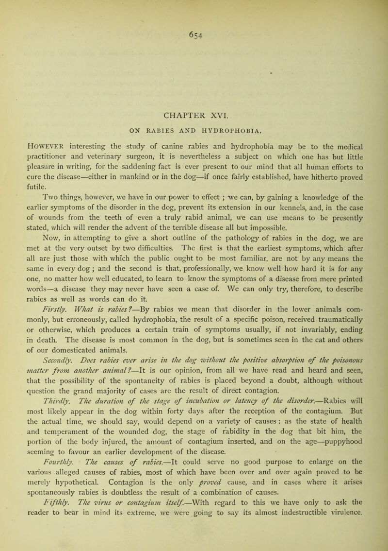CHAPTER XVI. ON RABIES AND HYDROPHOBIA. HOWEVER interesting the study of canine rabies and hydrophobia may be to the medical practitioner and veterinary surgeon, it is nevertheless a subject on which one has but little pleasure in writing, for the saddening fact is ever present to our mind that all human efforts to cure the disease—either in mankind or in the dog—if once fairly established, have hitherto proved futile. Two things, however, we have in our power to effect ; we can, by gaining a knowledge of the earlier symptoms of the disorder in the dog, prevent its extension in our kennels, and, in the case of wounds from the teeth of even a truly rabid animal, we can use means to be presently stated, which will render the advent of the terrible disease all but impossible. Now, in attempting to give a short outline of the pathology of rabies in the dog, we are met at the very outset by two difficulties. The first is that the earliest symptoms, which after all are just those with which the public ought to be most familiar, are not by any means the same in every dog; and the second is that, professionally, we know well how hard it is for any one, no matter how well educated, to learn to know the symptoms of a disease from mere printed words—a disease they may never have seen a case of. We can only try, therefore, to describe rabies as well as words can do it. Firstly. What is rabies ?—By rabies we mean that disorder in the lower animals com- monly, but erroneously, called hydrophobia, the result of a specific poison, received traumatically or otherwise, which produces a certain train of symptoms usually, if not invariably, ending in death. The disease is most common in the dog, but is sometimes seen in the cat and others of our domesticated animals. Secondly. Does rabies ever arise in the dog without the positive absorption of the poisonous matter from another animal ?—It is our opinion, from all we have read and heard and seen, that the possibility of the spontaneity of rabies is placed beyond a doubt, although without question the grand majority of cases are the result of direct contagion. Thirdly. The duration of the stage of incubation or latency of the disorder.—Rabies will most likely appear in the dog within forty days after the reception of the contagium. But the actual time, we should say, would depend on a variety of causes : as the state of health and temperament of the wounded dog, the stage of rabidity in the dog that bit him, the portion of the body injured, the amount of contagium inserted, and on the age—puppyhood seeming to favour an earlier development of the disease. Fourthly. The causes of rabies.—It could serve no good purpose to enlarge on the various alleged causes of rabies, most of which have been over and over again proved to be merely hypothetical. Contagion is the only proved cause, and in cases where it arises spontaneously rabies is doubtless the result of a combination of causes. Fifthly. The virus or contagium itself.—With regard to this we have only to ask the reader to bear in mind its extreme, we were going to say its almost indestructible virulence.