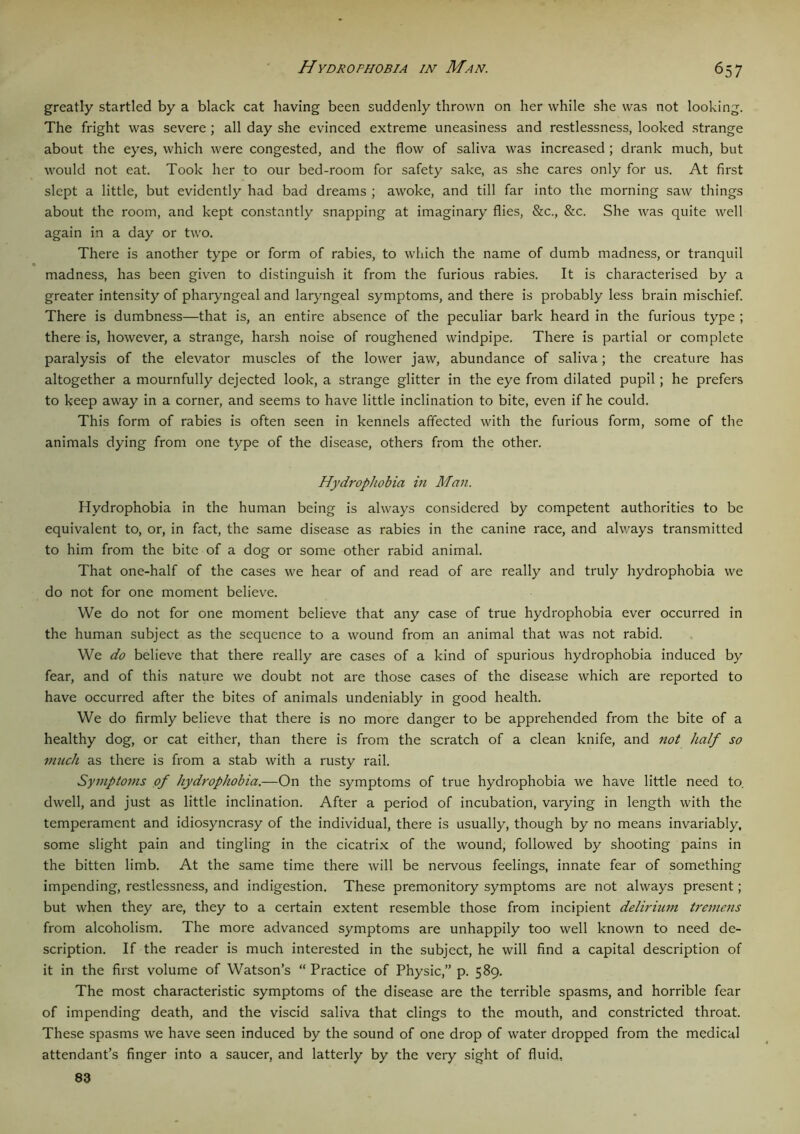 greatly startled by a black cat having been suddenly thrown on her while she was not looking. The fright was severe; all day she evinced extreme uneasiness and restlessness, looked strange about the eyes, which were congested, and the flow of saliva was increased ; drank much, but would not eat. Took her to our bed-room for safety sake, as she cares only for us. At first slept a little, but evidently had bad dreams ; awoke, and till far into the morning saw things about the room, and kept constantly snapping at imaginary flies, &c., &c. She was quite well again in a day or two. There is another type or form of rabies, to which the name of dumb madness, or tranquil madness, has been given to distinguish it from the furious rabies. It is characterised by a greater intensity of pharyngeal and laryngeal symptoms, and there is probably less brain mischief. There is dumbness—that is, an entire absence of the peculiar bark heard in the furious type ; there is, however, a strange, harsh noise of roughened windpipe. There is partial or complete paralysis of the elevator muscles of the lower jaw, abundance of saliva; the creature has altogether a mournfully dejected look, a strange glitter in the eye from dilated pupil; he prefers to keep away in a corner, and seems to have little inclination to bite, even if he could. This form of rabies is often seen in kennels affected with the furious form, some of the animals dying from one type of the disease, others from the other. Hydrophobia in Man. Hydrophobia in the human being is always considered by competent authorities to be equivalent to, or, in fact, the same disease as rabies in the canine race, and always transmitted to him from the bite of a dog or some other rabid animal. That one-half of the cases we hear of and read of are really and truly hydrophobia we do not for one moment believe. We do not for one moment believe that any case of true hydrophobia ever occurred in the human subject as the sequence to a wound from an animal that was not rabid. We do believe that there really are cases of a kind of spurious hydrophobia induced by fear, and of this nature we doubt not are those cases of the disease which are reported to have occurred after the bites of animals undeniably in good health. We do firmly believe that there is no more danger to be apprehended from the bite of a healthy dog, or cat either, than there is from the scratch of a clean knife, and not half so much as there is from a stab with a rusty rail. Symptoms of hydrophobia.—On the symptoms of true hydrophobia we have little need to. dwell, and just as little inclination. After a period of incubation, varying in length with the temperament and idiosyncrasy of the individual, there is usually, though by no means invariably, some slight pain and tingling in the cicatrix of the wound, followed by shooting pains in the bitten limb. At the same time there will be nervous feelings, innate fear of something impending, restlessness, and indigestion. These premonitory symptoms are not always present; but when they are, they to a certain extent resemble those from incipient delirium tremens from alcoholism. The more advanced symptoms are unhappily too well known to need de- scription. If the reader is much interested in the subject, he will find a capital description of it in the first volume of Watson’s “ Practice of Physic,” p. 589. The most characteristic symptoms of the disease are the terrible spasms, and horrible fear of impending death, and the viscid saliva that clings to the mouth, and constricted throat. These spasms we have seen induced by the sound of one drop of water dropped from the medical attendant’s finger into a saucer, and latterly by the very sight of fluid, 83