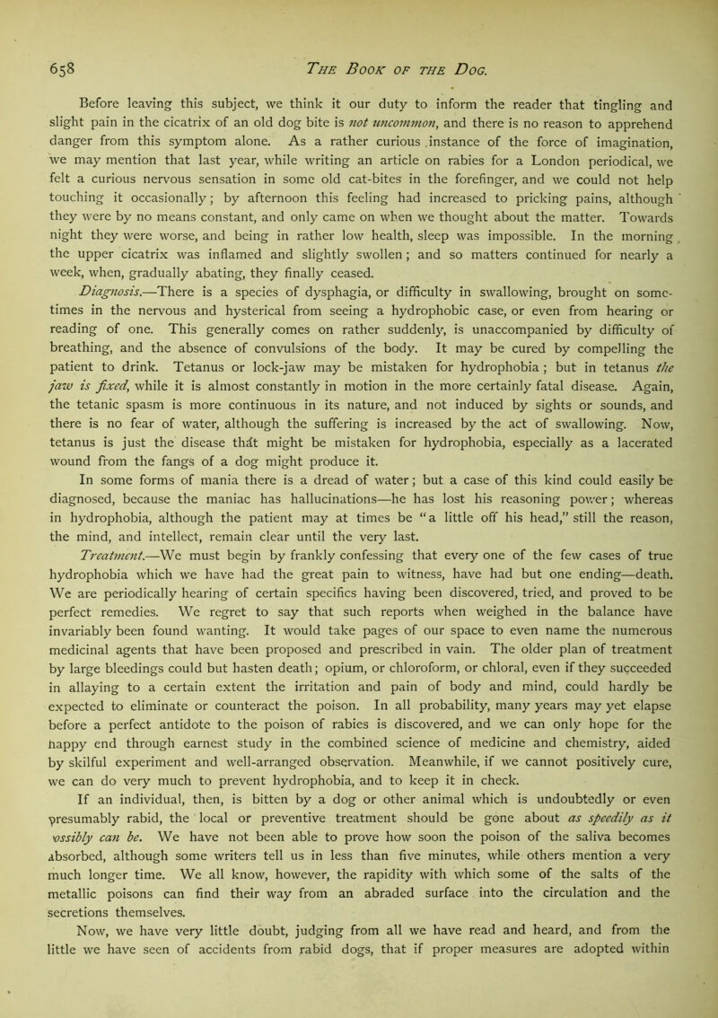 Before leaving this subject, we think it our duty to inform the reader that tingling and slight pain in the cicatrix of an old dog bite is not uncommon, and there is no reason to apprehend danger from this symptom alone. As a rather curious .instance of the force of imagination, we may mention that last year, while writing an article on rabies for a London periodical, we felt a curious nervous sensation in some old cat-bites in the forefinger, and we could not help touching it occasionally; by afternoon this feeling had increased to pricking pains, although they were by no means constant, and only came on when we thought about the matter. Towards night they were worse, and being in rather low health, sleep was impossible. In the morning the upper cicatrix was inflamed and slightly swollen; and so matters continued for nearly a week, when, gradually abating, they finally ceased. Diagnosis.—There is a species of dysphagia, or difficulty in swallowing, brought on some- times in the nervous and hysterical from seeing a hydrophobic case, or even from hearing or reading of one. This generally comes on rather suddenly, is unaccompanied by difficulty of breathing, and the absence of convulsions of the body. It may be cured by compelling the patient to drink. Tetanus or lock-jaw may be mistaken for hydrophobia ; but in tetanus the jaw is fixed’ while it is almost constantly in motion in the more certainly fatal disease. Again, the tetanic spasm is more continuous in its nature, and not induced by sights or sounds, and there is no fear of water, although the suffering is increased by the act of swallowing. Now, tetanus is just the disease thdt might be mistaken for hydrophobia, especially as a lacerated wound from the fangs of a dog might produce it. In some forms of mania there is a dread of water; but a case of this kind could easily be diagnosed, because the maniac has hallucinations—he has lost his reasoning power; whereas in hydrophobia, although the patient may at times be “ a little off his head,” still the reason, the mind, and intellect, remain clear until the very last. Treatment.—We must begin by frankly confessing that every one of the few cases of true hydrophobia which we have had the great pain to witness, have had but one ending—death. We are periodically hearing of certain specifics having been discovered, tried, and proved to be perfect remedies. We regret to say that such reports when weighed in the balance have invariably been found wanting. It would take pages of our space to even name the numerous medicinal agents that have been proposed and prescribed in vain. The older plan of treatment by large bleedings could but hasten death; opium, or chloroform, or chloral, even if they succeeded in allaying to a certain extent the irritation and pain of body and mind, could hardly be expected to eliminate or counteract the poison. In all probability, many years may yet elapse before a perfect antidote to the poison of rabies is discovered, and we can only hope for the happy end through earnest study in the combined science of medicine and chemistry, aided by skilful experiment and well-arranged observation. Meanwhile, if we cannot positively cure, we can do very much to prevent hydrophobia, and to keep it in check. If an individual, then, is bitten by a dog or other animal which is undoubtedly or even presumably rabid, the local or preventive treatment should be gone about as speedily as it 'ossibly can be. We have not been able to prove how soon the poison of the saliva becomes absorbed, although some writers tell us in less than five minutes, while others mention a very much longer time. We all know, however, the rapidity with which some of the salts of the metallic poisons can find their way from an abraded surface into the circulation and the secretions themselves. Now, we have very little doubt, judging from all we have read and heard, and from the little we have seen of accidents from rabid dogs, that if proper measures are adopted within
