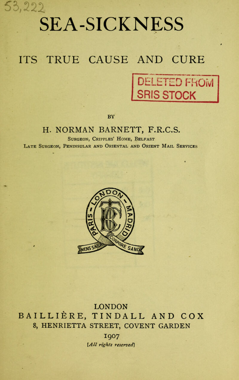55,222 SEA-SICKNESS ITS TRUE CAUSE AND CURE DELETED FROM SR IS STOCK H. NORMAN BARNETT, F.R.C.S. Surgeon, Cripples’ Home, Belfast Late Surgeon, Peninsular and Oriental and Orient Mail Services LONDON BAILLIERE, TINDALL AND COX 8, HENRIETTA STREET, COVENT GARDEN 1907 [All rights reserved]