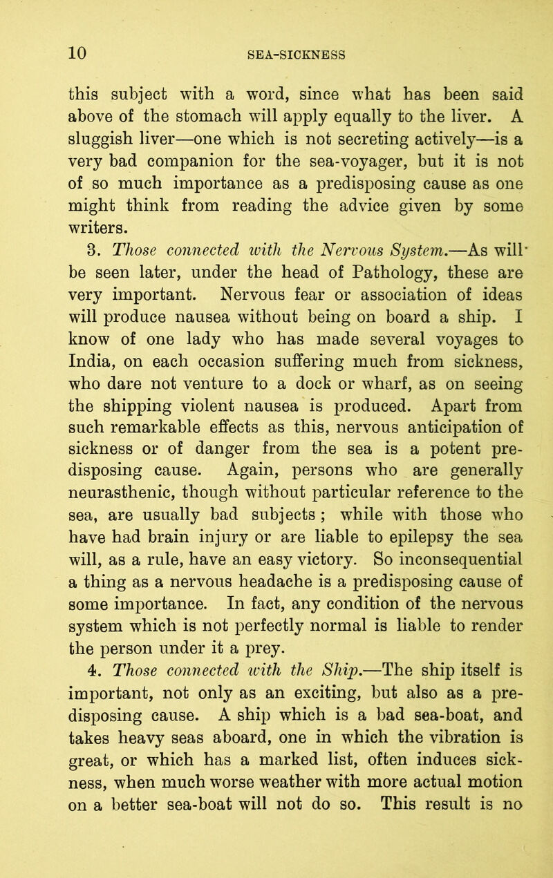 this subject with a word, since what has been said above of the stomach will apply equally to the liver. A sluggish liver—one which is not secreting actively—is a very bad companion for the sea-voyager, but it is not of so much importance as a predisposing cause as one might think from reading the advice given by some writers. 3. Those connected ivitli the Nervous System.—As will' be seen later, under the head of Pathology, these are very important. Nervous fear or association of ideas will produce nausea without being on board a ship. I know of one lady who has made several voyages to India, on each occasion suffering much from sickness, who dare not venture to a dock or wharf, as on seeing the shipping violent nausea is produced. Apart from such remarkable effects as this, nervous anticipation of sickness or of danger from the sea is a potent pre- disposing cause. Again, persons who are generally neurasthenic, though without particular reference to the sea, are usually bad subjects ; while with those who have had brain injury or are liable to epilepsy the sea will, as a rule, have an easy victory. So inconsequential a thing as a nervous headache is a predisposing cause of some importance. In fact, any condition of the nervous system which is not perfectly normal is liable to render the person under it a prey. 4. Those connected with the Ship.—The ship itself is important, not only as an exciting, but also as a pre- disposing cause. A ship which is a bad sea-boat, and takes heavy seas aboard, one in which the vibration is great, or which has a marked list, often induces sick- ness, when much worse weather with more actual motion on a better sea-boat will not do so. This result is no