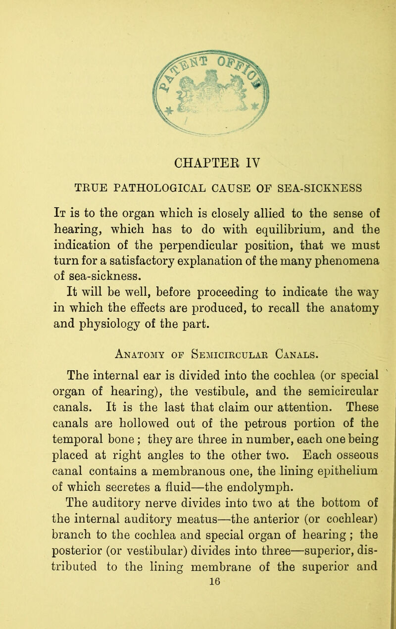 TRUE PATHOLOGICAL CAUSE OF SEA-SICKNESS It is to the organ which is closely allied to the sense of hearing, which has to do with equilibrium, and the indication of the perpendicular position, that we must turn for a satisfactory explanation of the many phenomena of sea-sickness. It will be well, before proceeding to indicate the way in which the effects are produced, to recall the anatomy and physiology of the part. Anatomy of Semicircular Canals. The internal ear is divided into the cochlea (or special organ of hearing), the vestibule, and the semicircular canals. It is the last that claim our attention. These canals are hollowed out of the petrous portion of the temporal bone; they are three in number, each one being placed at right angles to the other two. Each osseous canal contains a membranous one, the lining epithelium of which secretes a fluid—the endolymph. The auditory nerve divides into two at the bottom of the internal auditory meatus—the anterior (or cochlear) branch to the cochlea and special organ of hearing ; the posterior (or vestibular) divides into three—superior, dis- tributed to the lining membrane of the superior and