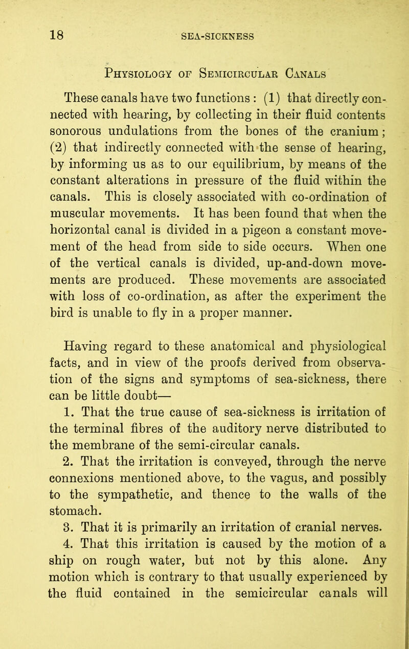 Physiology of Semicircular Canals These canals have two functions : (1) that directly con- nected writh hearing, by collecting in their fluid contents sonorous undulations from the bones of the cranium; (2) that indirectly connected with the sense of hearing, by informing us as to our equilibrium, by means of the constant alterations in pressure of the fluid within the canals. This is closely associated with co-ordination of muscular movements. It has been found that when the horizontal canal is divided in a pigeon a constant move- ment of the head from side to side occurs. When one of the vertical canals is divided, up-and-down move- ments are produced. These movements are associated with loss of co-ordination, as after the experiment the bird is unable to fly in a proper manner. Having regard to these anatomical and physiological facts, and in view of the proofs derived from observa- tion of the signs and symptoms of sea-sickness, there > can be little doubt— 1. That the true cause of sea-sickness is irritation of the terminal fibres of the auditory nerve distributed to the membrane of the semi-circular canals. 2. That the irritation is conveyed, through the nerve connexions mentioned above, to the vagus, and possibly to the sympathetic, and thence to the walls of the stomach. 8. That it is primarily an irritation of cranial nerves. 4. That this irritation is caused by the motion of a ship on rough water, but not by this alone. Any motion which is contrary to that usually experienced by the fluid contained in the semicircular canals will