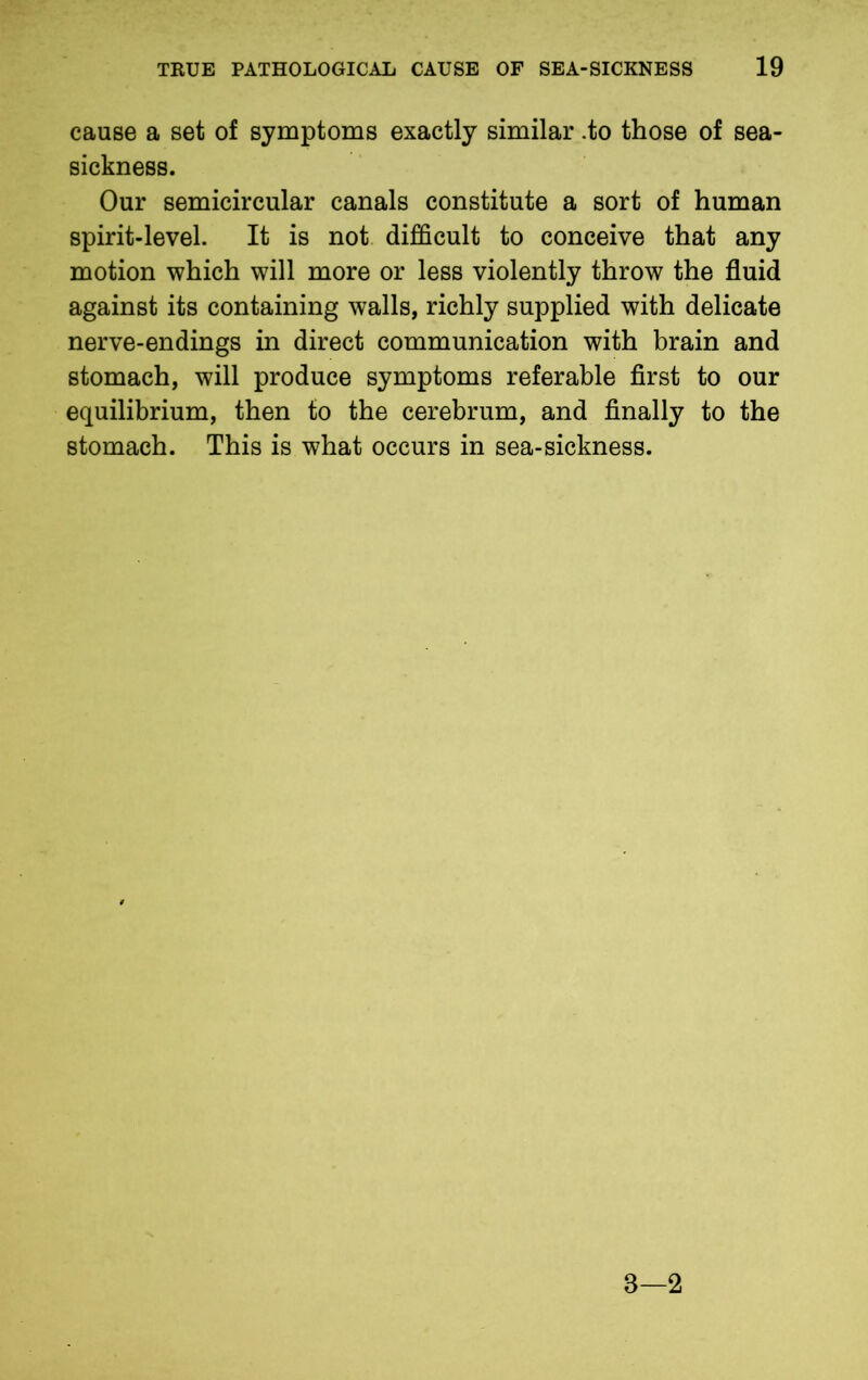 cause a set of symptoms exactly similar .to those of sea- sickness. Our semicircular canals constitute a sort of human spirit-level. It is not difficult to conceive that any motion which will more or less violently throw the fluid against its containing walls, richly supplied with delicate nerve-endings in direct communication with brain and stomach, will produce symptoms referable first to our equilibrium, then to the cerebrum, and finally to the stomach. This is what occurs in sea-sickness.