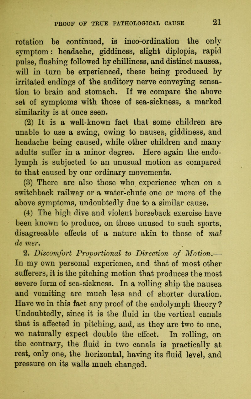 rotation be continued, is inco-ordination the only symptom: headache, giddiness, slight diplopia, rapid pulse, flushing followed by chilliness, and distinct nausea, will in turn be experienced, these being produced by irritated endings of the auditory nerve conveying sensa- tion to brain and stomach. If we compare the above set of symptoms with those of sea-sickness, a marked similarity is at once seen. (2) It is a well-known fact that some children are unable to use a swing, owing to nausea, giddiness, and headache being caused, while other children and many adults suffer in a minor degree. Here again the endo- lymph is subjected to an unusual motion as compared to that caused by our ordinary movements. (8) There are also those who experience when on a switchback railway or a water-chute one or more of the above symptoms, undoubtedly due to a similar cause. (4) The high dive and violent horseback exercise have been known to produce, on those unused to such sports, disagreeable effects of a nature akin to those of mat de mer. 2. Discomfort Proportional to Direction of Motion.— In my own personal experience, and that of most other sufferers, it is the pitching motion that produces the most severe form of sea-sickness. In a rolling ship the nausea and vomiting are much less and of shorter duration. Have we in this fact any proof of the endolymph theory ? Undoubtedly, since it is the fluid in the vertical canals that is affected in pitching, and, as they are two to one, we naturally expect double the effect. In rolling, on the contrary, the fluid in two canals is practically at rest, only one, the horizontal, having its fluid level, and pressure on its walls much changed.