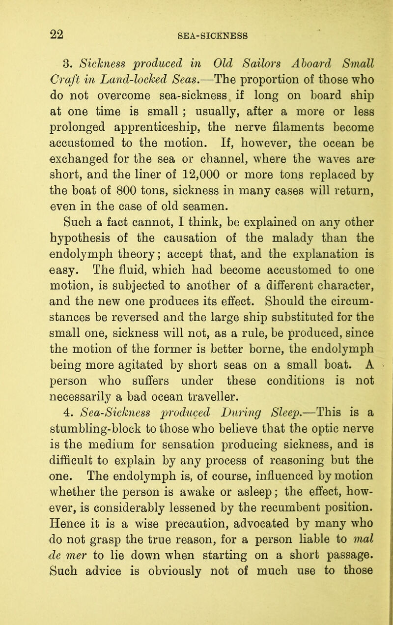 8. Sickness produced in Old Sailors Aboard Small Craft in Land-locked Seas.—The proportion of those who do not overcome sea-sickness if long on board ship at one time is small ; usually, after a more or less prolonged apprenticeship, the nerve filaments become accustomed to the motion. If, however, the ocean be exchanged for the sea or channel, where the waves are short, and the liner of 12,000 or more tons replaced by the boat of 800 tons, sickness in many cases will return, even in the case of old seamen. Such a fact cannot, I think, be explained on any other hypothesis of the causation of the malady than the endolymph theory; accept that, and the explanation is easy. The fluid, which had become accustomed to one motion, is subjected to another of a different character, and the new one produces its effect. Should the circum- stances be reversed and the large ship substituted for the small one, sickness will not, as a rule, be produced, since the motion of the former is better borne, the endolymph being more agitated by short seas on a small boat. A ' person who suffers under these conditions is not necessarily a bad ocean traveller. 4. Sea-Sickness produced During Sleep.—This is a stumbling-block to those who believe that the optic nerve is the medium for sensation producing sickness, and is difficult to explain by any process of reasoning but the one. The endolymph is, of course, influenced by motion whether the person is awake or asleep; the effect, how- ever, is considerably lessened by the recumbent position. Hence it is a wise precaution, advocated by many who do not grasp the true reason, for a person liable to mal de mer to lie down when starting on a short passage. Such advice is obviously not of much use to those i