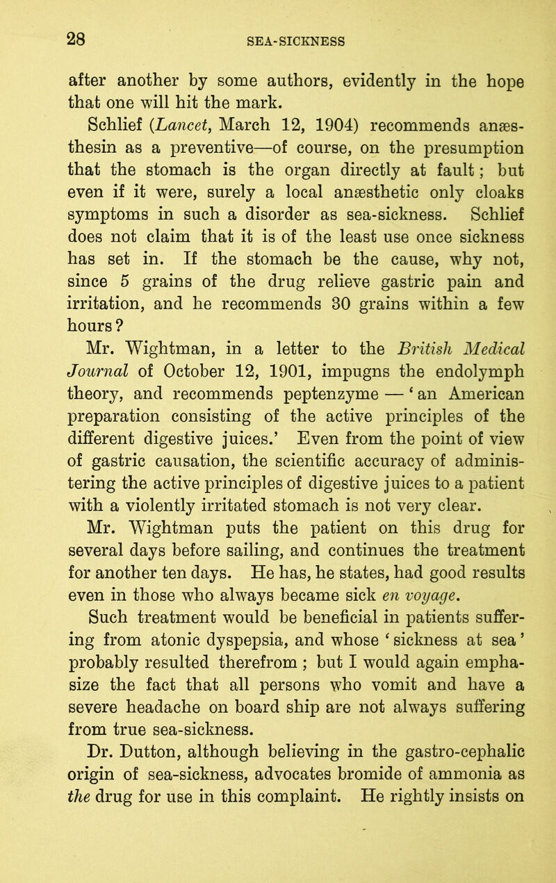 after another by some authors, evidently in the hope that one will hit the mark. Schlief {Lancet, March 12, 1904) recommends anses- thesin as a preventive—of course, on the presumption that the stomach is the organ directly at fault; but even if it were, surely a local anaesthetic only cloaks symptoms in such a disorder as sea-sickness. Schlief does not claim that it is of the least use once sickness has set in. If the stomach be the cause, why not, since 5 grains of the drug relieve gastric pain and irritation, and he recommends 30 grains within a few hours ? Mr. Wightman, in a letter to the British Medical Journal of October 12, 1901, impugns the endolymph theory, and recommends peptenzyme — £ an American preparation consisting of the active principles of the different digestive juices.’ Even from the point of view of gastric causation, the scientific accuracy of adminis- tering the active principles of digestive juices to a patient with a violently irritated stomach is not very clear. Mr. Wightman puts the patient on this drug for several days before sailing, and continues the treatment for another ten days. He has, he states, had good results even in those who always became sick en voyage. Such treatment would be beneficial in patients suffer- ing from atonic dyspepsia, and whose ‘ sickness at sea ’ probably resulted therefrom ; but I would again empha- size the fact that all persons who vomit and have a severe headache on board ship are not always suffering from true sea-sickness. Dr. Dutton, although believing in the gastro-cephalic origin of sea-sickness, advocates bromide of ammonia as the drug for use in this complaint. He rightly insists on