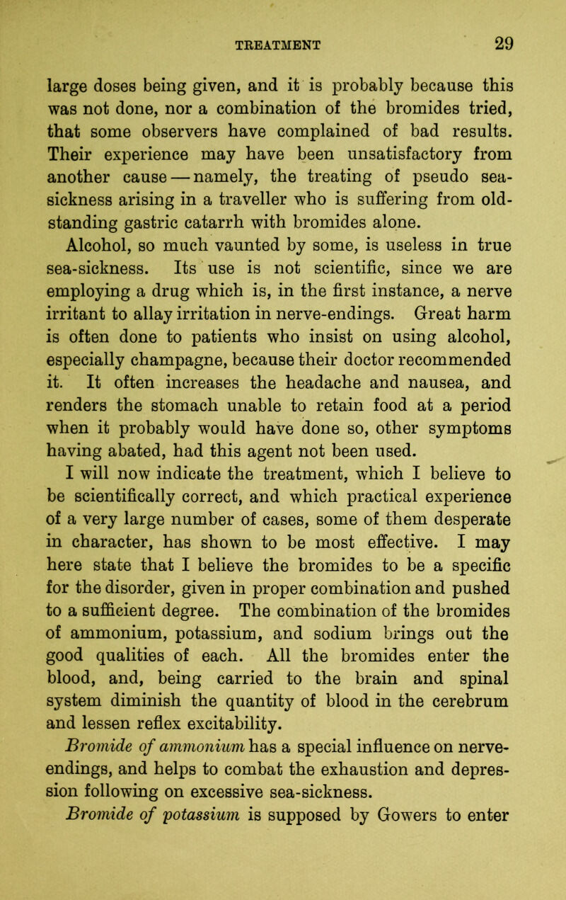 large doses being given, and it is probably because this was not done, nor a combination of the bromides tried, that some observers have complained of bad results. Their experience may have been unsatisfactory from another cause — namely, the treating of pseudo sea- sickness arising in a traveller who is suffering from old- standing gastric catarrh with bromides alone. Alcohol, so much vaunted by some, is useless in true sea-sickness. Its use is not scientific, since we are employing a drug which is, in the first instance, a nerve irritant to allay irritation in nerve-endings. Great harm is often done to patients who insist on using alcohol, especially champagne, because their doctor recommended it. It often increases the headache and nausea, and renders the stomach unable to retain food at a period when it probably would have done so, other symptoms having abated, had this agent not been used. I will now indicate the treatment, which I believe to be scientifically correct, and which practical experience of a very large number of cases, some of them desperate in character, has shown to be most effective. I may here state that I believe the bromides to be a specific for the disorder, given in proper combination and pushed to a sufficient degree. The combination of the bromides of ammonium, potassium, and sodium brings out the good qualities of each. All the bromides enter the blood, and, being carried to the brain and spinal system diminish the quantity of blood in the cerebrum and lessen reflex excitability. Bromide of ammonium has a special influence on nerve- endings, and helps to combat the exhaustion and depres- sion following on excessive sea-sickness. Bromide of potassium is supposed by Gowers to enter