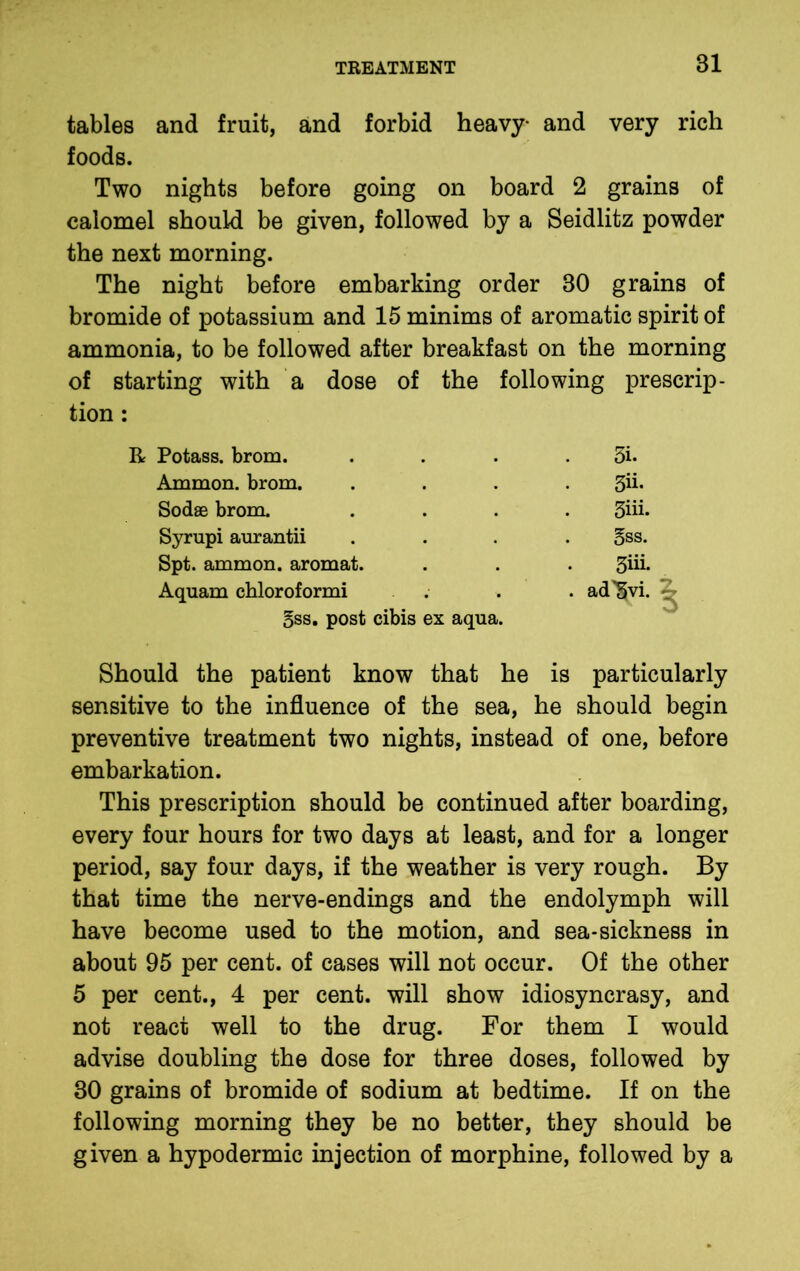 tables and fruit, and forbid heavy and very rich foods. Two nights before going on board 2 grains of calomel should be given, followed by a Seidlitz powder the next morning. The night before embarking order 30 grains of bromide of potassium and 15 minims of aromatic spirit of ammonia, to be followed after breakfast on the morning of starting with a dose of the tion : following prescrip- R Potass, brom. 5i. Ammon, brom. 3ii- Sodse brom. 3iii. Syrupi aurantii 5ss. Spt. ammon. aromat. 3iii. Aquam chloroformi . . ad'Svi. §ss. post cibis ex aqua. Should the patient know that he is particularly sensitive to the influence of the sea, he should begin preventive treatment two nights, instead of one, before embarkation. This prescription should be continued after boarding, every four hours for two days at least, and for a longer period, say four days, if the weather is very rough. By that time the nerve-endings and the endolymph will have become used to the motion, and sea-sickness in about 95 per cent, of cases will not occur. Of the other 5 per cent., 4 per cent, will show idiosyncrasy, and not react well to the drug. For them I would advise doubling the dose for three doses, followed by 30 grains of bromide of sodium at bedtime. If on the following morning they be no better, they should be given a hypodermic injection of morphine, followed by a