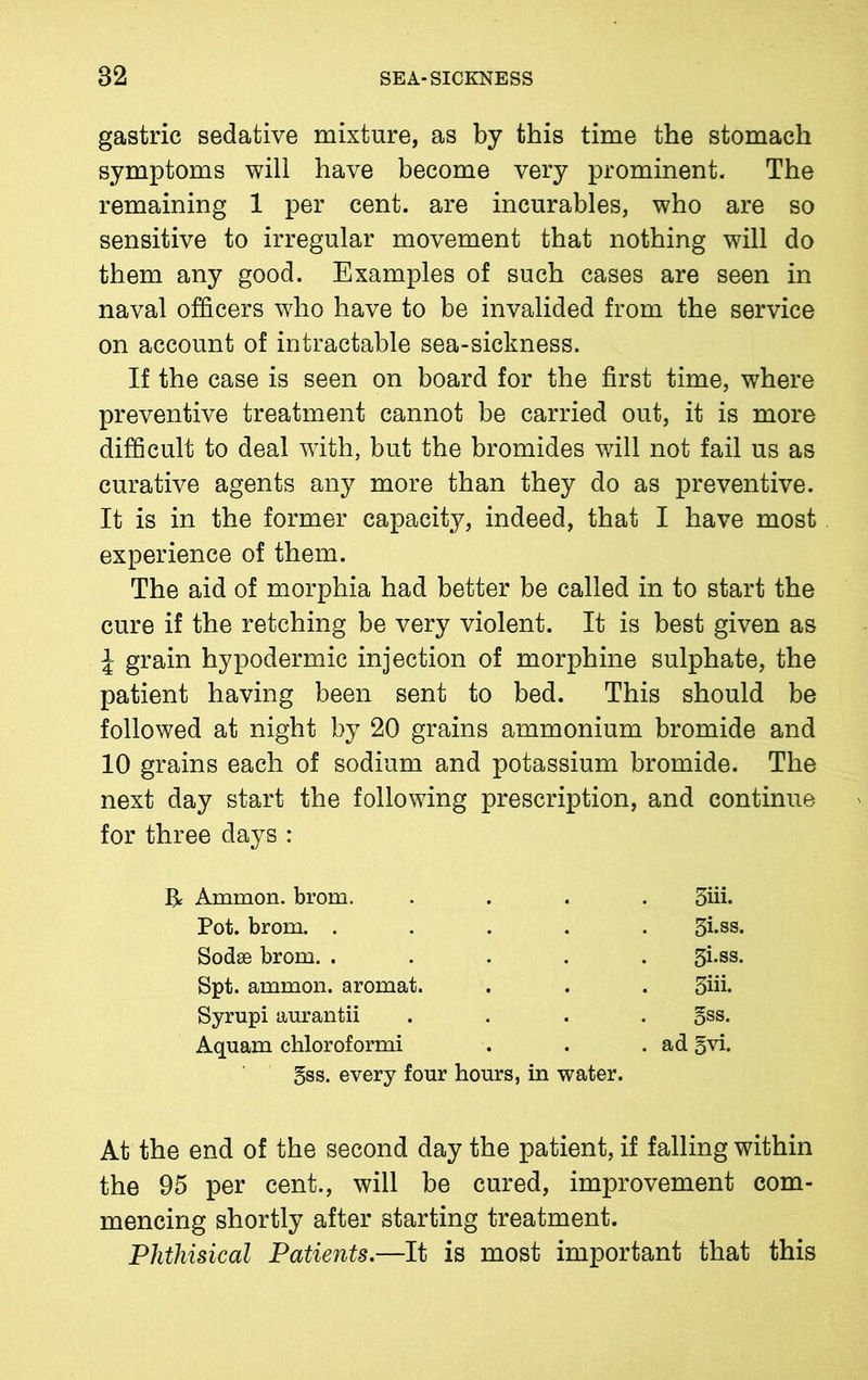 gastric sedative mixture, as by this time the stomach symptoms will have become very prominent. The remaining 1 per cent, are incurables, who are so sensitive to irregular movement that nothing will do them any good. Examples of such cases are seen in naval officers who have to be invalided from the service on account of intractable sea-sickness. If the case is seen on board for the first time, where preventive treatment cannot be carried out, it is more difficult to deal with, but the bromides will not fail us as curative agents any more than they do as preventive. It is in the former capacity, indeed, that I have most experience of them. The aid of morphia had better be called in to start the cure if the retching be very violent. It is best given as \ grain hypodermic injection of morphine sulphate, the patient having been sent to bed. This should be followed at night by 20 grains ammonium bromide and 10 grains each of sodium and potassium bromide. The next day start the following prescription, and continue for three days : H Ammon, brom. .... 3iii. Pot. brom. ..... 3i-ss. Sodse brom. ..... 3i.ss. Spt. ammon. aromat. . . . 5hi. Syrupi aurantii .... 5SS- Aquam chloroformi . . .ad 5vi. gss. every four hours, in water. At the end of the second day the patient, if falling within the 95 per cent., will be cured, improvement com- mencing shortly after starting treatment. Phthisical Patients.—It is most important that this