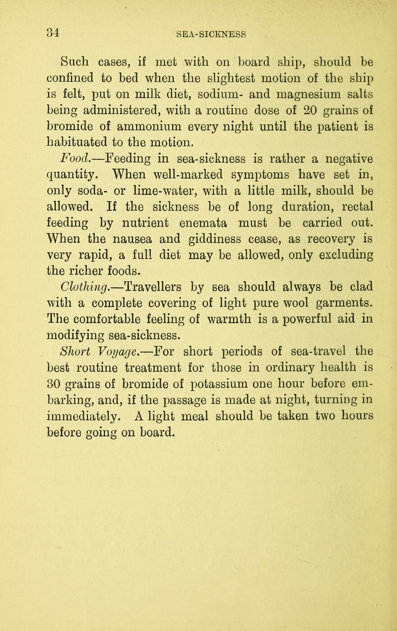 Such cases, if met with on board ship, should be confined to bed when the slightest motion of the ship is felt, put on milk diet, sodium- and magnesium salts being administered, with a routine dose of 20 grains of bromide of ammonium every night until the patient is habituated to the motion. Food.—Feeding in sea-sickness is rather a negative quantity. When well-marked symptoms have set in, only soda- or lime-water, with a little milk, should be allowed. If the sickness be of long duration, rectal feeding by nutrient enemata must be carried out. When the nausea and giddiness cease, as recovery is very rapid, a full diet may be allowed, only excluding the richer foods. Clothing.—Travellers by sea should always be clad with a complete covering of light pure wool garments. The comfortable feeling of warmth is a powerful aid in modifying sea-sickness. Short Voyage.—For short periods of sea-travel the best routine treatment for those in ordinary health is 30 grains of bromide of potassium one hour before em- barking, and, if the passage is made at night, turning in immediately. A light meal should be taken two hours before going on board.