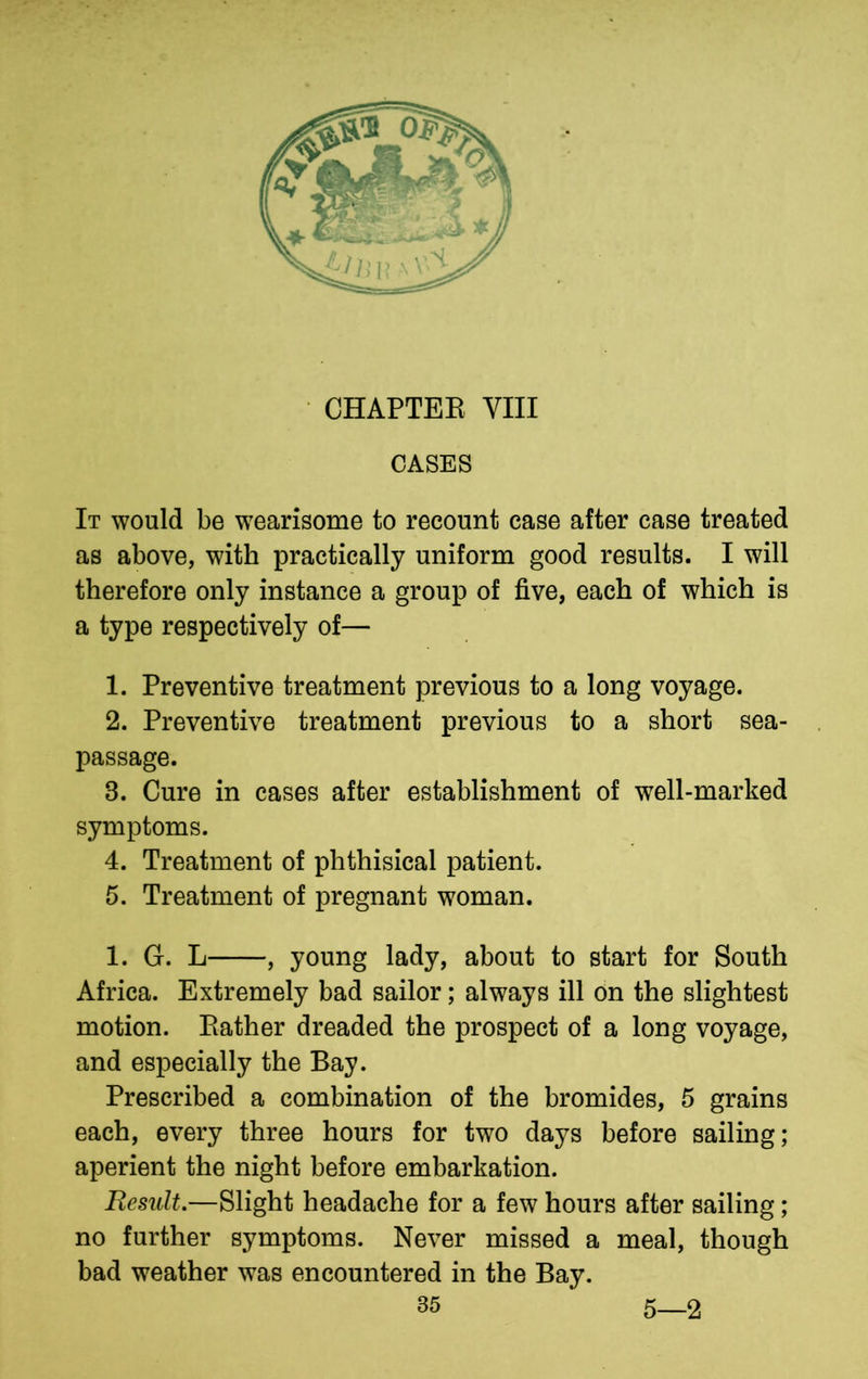 CHAPTER VIII CASES It would be wearisome to recount case after case treated as above, with practically uniform good results. I will therefore only instance a group of five, each of which is a type respectively of— 1. Preventive treatment previous to a long voyage. 2. Preventive treatment previous to a short sea- passage. 3. Cure in cases after establishment of well-marked symptoms. 4. Treatment of phthisical patient. 5. Treatment of pregnant woman. 1. G. L , young lady, about to start for South Africa. Extremely bad sailor; always ill on the slightest motion. Rather dreaded the prospect of a long voyage, and especially the Bay. Prescribed a combination of the bromides, 5 grains each, every three hours for two days before sailing; aperient the night before embarkation. Result.—Slight headache for a few hours after sailing; no further symptoms. Never missed a meal, though bad weather was encountered in the Bay. 5—2