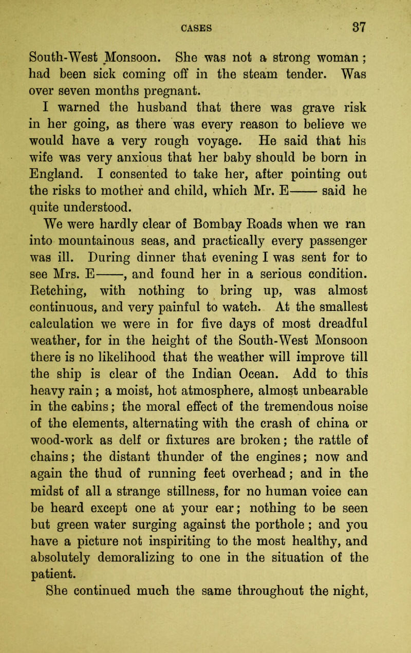 South-West ^Monsoon. She was not a strong woman ; had been sick coming off in the steam tender. Was over seven months pregnant. I warned the husband that there was grave risk in her going, as there was every reason to believe we would have a very rough voyage. He said that his wife was very anxious that her baby should be born in England. I consented to take her, after pointing out the risks to mother and child, which Mr. E said he quite understood. We were hardly clear of Bombay Boads when we ran into mountainous seas, and practically every passenger was ill. During dinner that evening I was sent for to see Mrs. E , and found her in a serious condition. Retching, with nothing to bring up, was almost continuous, and very painful to watch. At the smallest calculation we were in for five days of most dreadful weather, for in the height of the South-West Monsoon there is no likelihood that the weather will improve till the ship is clear of the Indian Ocean. Add to this heavy rain; a moist, hot atmosphere, almost unbearable in the cabins; the moral effect of the tremendous noise of the elements, alternating with the crash of china or wood-work as delf or fixtures are broken; the rattle of chains; the distant thunder of the engines; now and again the thud of running feet overhead; and in the midst of all a strange stillness, for no human voice can be heard except one at your ear; nothing to be seen but green water surging against the porthole ; and you have a picture not inspiriting to the most healthy, and absolutely demoralizing to one in the situation of the patient. She continued much the same throughout the night,