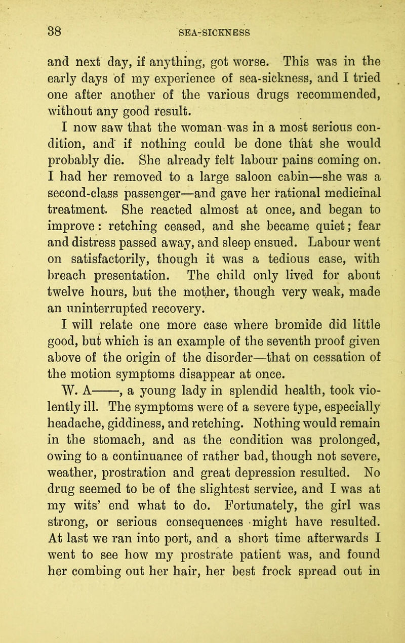 and next day, if anything, got worse. This was in the early days of my experience of sea-sickness, and I tried one after another of the various drugs recommended, without any good result. I now saw that the woman was in a most serious con- dition, and if nothing could be done that she would probably die. She already felt labour pains coming on. I had her removed to a large saloon cabin—she was a second-class passenger—and gave her rational medicinal treatment. She reacted almost at once, and began to improve: retching ceased, and she became quiet; fear and distress passed away, and sleep ensued. Labour went on satisfactorily, though it was a tedious case, with breach presentation. The child only lived for about twelve hours, but the mother, though very weak, made an uninterrupted recovery. I will relate one more case where bromide did little good, but which is an example of the seventh proof given above of the origin of the disorder—that on cessation of the motion symptoms disappear at once. W. A , a young lady in splendid health, took vio- lently ill. The symptoms were of a severe type, especially headache, giddiness, and retching. Nothing would remain in the stomach, and as the condition was prolonged, owing to a continuance of rather bad, though not severe, weather, prostration and great depression resulted. No drug seemed to be of the slightest service, and I was at my wits’ end what to do. Fortunately, the girl was strong, or serious consequences might have resulted. At last we ran into port, and a short time afterwards I went to see how my prostrate patient w7as, and found her combing out her hair, her best frock spread out in