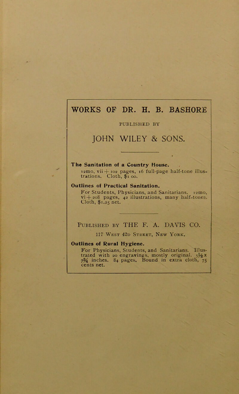 WORKS OF DR. H. B. BASHORE PUBLISHED BY JOHN WILEY & SONS. The Sanitation of a Country House. i2mo, vii + 102 pages, 16 full-page half-tone illus- trations. Cloth, $i oo. Outlines of Practical Sanitation. For Students, Physicians, and Sanitarians, nmo, vi-l-208 pages, 42 illustrations, many half-tones. Cloth, $1.25 net. Published by THE F. A. DAVIS CO. 117 West 42d Street, New York. Outlines of Rural Hygiene. For Physicians, Students, and Sanitarians. Illus- trated with 20 engravings, mostly original. s)4x 7% inches. 84 pages. Bound in extra cloth, 75 cents net.