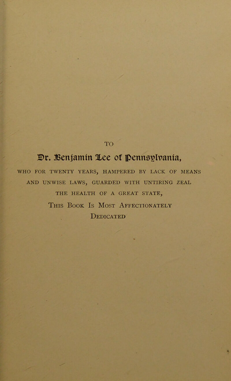TO 2Dr. benjamin Xee of Pennsylvania, WHO FOR TWENTY YEARS, HAMPERED BY LACK OF MEANS AND UNWISE LAWS, GUARDED WITH UNTIRING ZEAL THE HEALTH OF A GREAT STATE, This Book Is Most Affectionately Dedicated