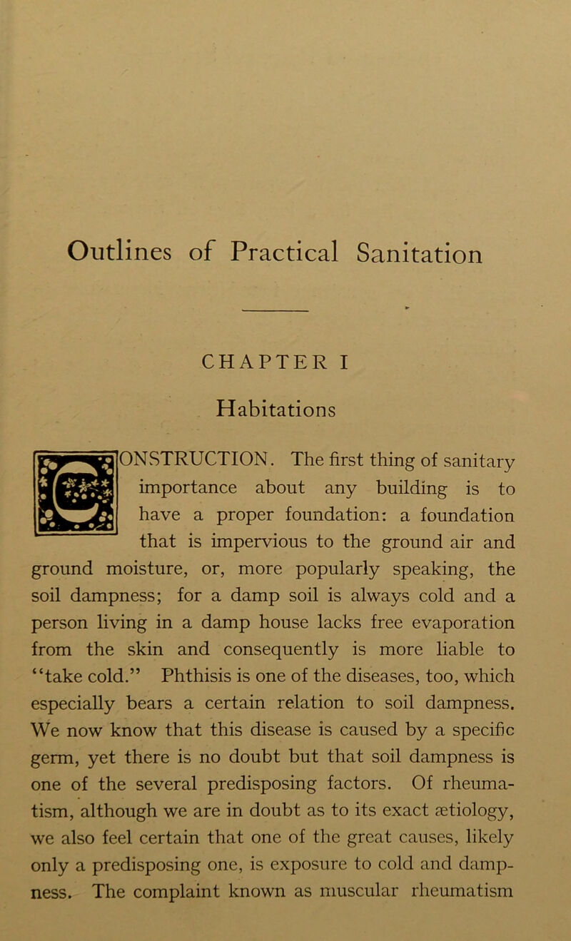 Outlines of Practical Sanitation CHAPTER i Habitations ONSTRUCTION. The first thing of sanitary importance about any building is to have a proper foundation: a foundation that is impervious to the ground air and ground moisture, or, more popularly speaking, the soil dampness; for a damp soil is always cold and a person living in a damp house lacks free evaporation from the skin and consequently is more liable to “take cold.” Phthisis is one of the diseases, too, which especially bears a certain relation to soil dampness. We now know that this disease is caused by a specific germ, yet there is no doubt but that soil dampness is one of the several predisposing factors. Of rheuma- tism, although we are in doubt as to its exact aetiology, we also feel certain that one of the great causes, likely only a predisposing one, is exposure to cold and damp- ness. The complaint known as muscular rheumatism