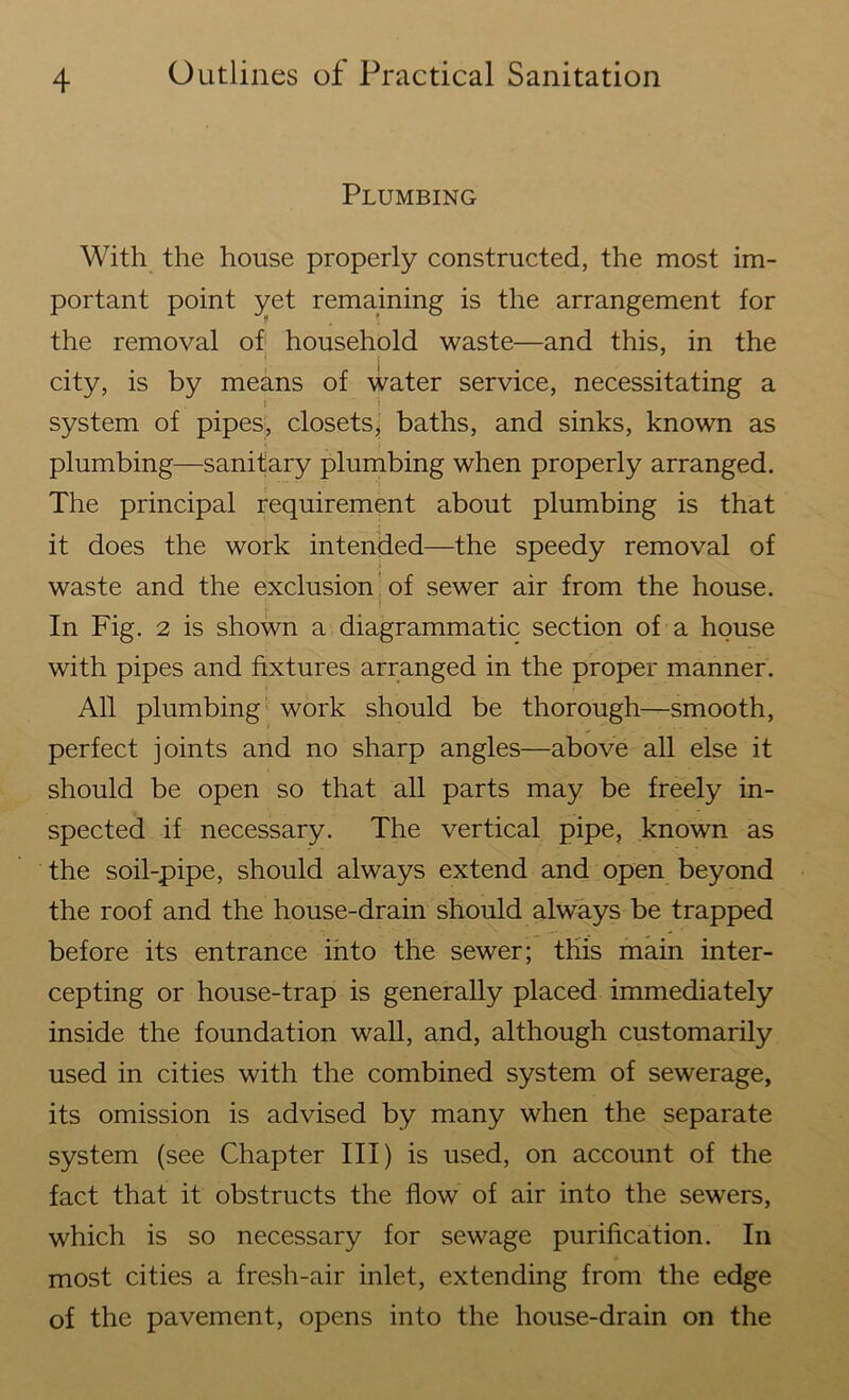 Plumbing With the house properly constructed, the most im- portant point yet remaining is the arrangement for the removal of household waste—and this, in the city, is by means of water service, necessitating a i system of pipes, closets, baths, and sinks, known as plumbing—sanitary plumbing when properly arranged. The principal requirement about plumbing is that it does the work intended—the speedy removal of waste and the exclusion of sewer air from the house. In Fig. 2 is shown a diagrammatic section of a house with pipes and fixtures arranged in the proper manner. All plumbing work should be thorough—smooth, perfect joints and no sharp angles—above all else it should be open so that all parts may be freely in- spected if necessary. The vertical pipe, known as the soil-pipe, should always extend and open beyond the roof and the house-drain should always be trapped before its entrance into the sewer; this main inter- cepting or house-trap is generally placed immediately inside the foundation wall, and, although customarily used in cities with the combined system of sewerage, its omission is advised by many when the separate system (see Chapter III) is used, on account of the fact that it obstructs the flow of air into the sewers, which is so necessary for sewage purification. In most cities a fresh-air inlet, extending from the edge of the pavement, opens into the house-drain on the
