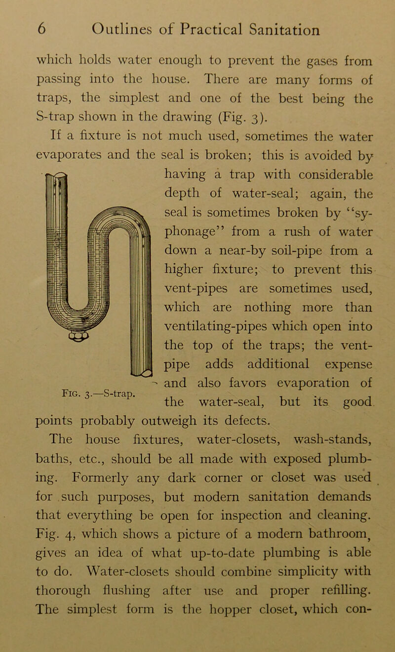 which holds water enough to prevent the gases from passing into the house. There are many forms of traps, the simplest and one of the best being the S-trap shown in the drawing (Fig. 3). If a fixture is not much used, sometimes the water evaporates and the seal is broken; this is avoided by having a trap with considerable depth of water-seal; again, the seal is sometimes broken by “sy- phonage” from a rush of water down a near-by soil-pipe from a higher fixture; to prevent this vent-pipes are sometimes used, which are nothing more than ventilating-pipes which open into the top of the traps; the vent- pipe adds additional expense and also favors evaporation of the water-seal, but its good points probably outweigh its defects. The house fixtures, water-closets, wash-stands, baths, etc., should be all made with exposed plumb- ing. Formerly any dark corner or closet was used for such purposes, but modern sanitation demands that everything be open for inspection and cleaning. Fig. 4, which shows a picture of a modern bathroomf gives an idea of what up-to-date plumbing is able to do. Water-closets should combine simplicity with thorough flushing after use and proper refilling. The simplest form is the hopper closet, which con- Fig. 3.—S-trap.